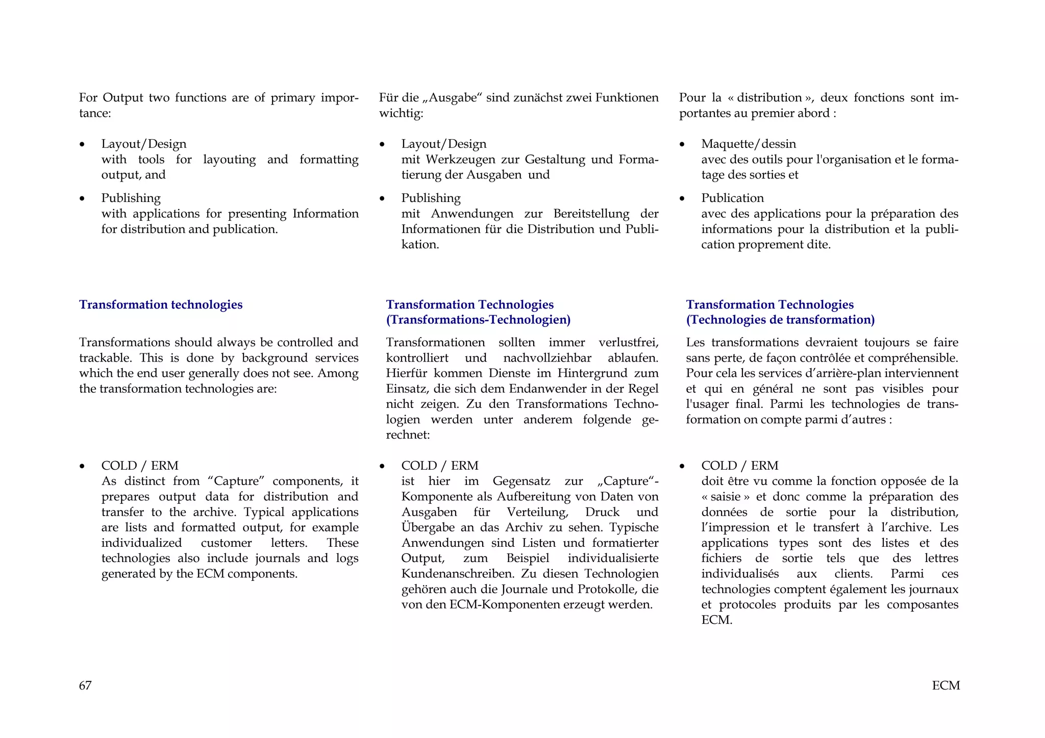 For Output two functions are of primary impor-       Für die „Ausgabe“ sind zunächst zwei Funktionen       Pour la « distribution », deux fonctions sont im-
tance:                                               wichtig:                                              portantes au premier abord :

•    Layout/Design                                   •     Layout/Design                                   •     Maquette/dessin
     with tools for layouting and formatting               mit Werkzeugen zur Gestaltung und Forma-              avec des outils pour l'organisation et le forma-
     output, and                                           tierung der Ausgaben und                              tage des sorties et
•    Publishing                                      •     Publishing                                      •     Publication
     with applications for presenting Information          mit Anwendungen zur Bereitstellung der                avec des applications pour la préparation des
     for distribution and publication.                     Informationen für die Distribution und Publi-         informations pour la distribution et la publi-
                                                           kation.                                               cation proprement dite.



Transformation technologies                              Transformation Technologies                           Transformation Technologies
                                                         (Transformations-Technologien)                        (Technologies de transformation)
Transformations should always be controlled and          Transformationen sollten immer verlustfrei,           Les transformations devraient toujours se faire
trackable. This is done by background services           kontrolliert und nachvollziehbar ablaufen.            sans perte, de façon contrôlée et compréhensible.
which the end user generally does not see. Among         Hierfür kommen Dienste im Hintergrund zum             Pour cela les services d’arrière-plan interviennent
the transformation technologies are:                     Einsatz, die sich dem Endanwender in der Regel        et qui en général ne sont pas visibles pour
                                                         nicht zeigen. Zu den Transformations Techno-          l'usager final. Parmi les technologies de trans-
                                                         logien werden unter anderem folgende ge-              formation on compte parmi d’autres :
                                                         rechnet:

•    COLD / ERM                                      •     COLD / ERM                                      •     COLD / ERM
     As distinct from “Capture” components, it             ist hier im Gegensatz zur „Capture“-                  doit être vu comme la fonction opposée de la
     prepares output data for distribution and             Komponente als Aufbereitung von Daten von             « saisie » et donc comme la préparation des
     transfer to the archive. Typical applications         Ausgaben für Verteilung, Druck und                    données de sortie pour la distribution,
     are lists and formatted output, for example           Übergabe an das Archiv zu sehen. Typische             l’impression et le transfert à l’archive. Les
     individualized    customer   letters.  These          Anwendungen sind Listen und formatierter              applications types sont des listes et des
     technologies also include journals and logs           Output, zum Beispiel individualisierte                fichiers de sortie tels que des lettres
     generated by the ECM components.                      Kundenanschreiben. Zu diesen Technologien             individualisés aux clients. Parmi ces
                                                           gehören auch die Journale und Protokolle, die         technologies comptent également les journaux
                                                           von den ECM-Komponenten erzeugt werden.               et protocoles produits par les composantes
                                                                                                                 ECM.




67                                                                                                                                                           ECM
 