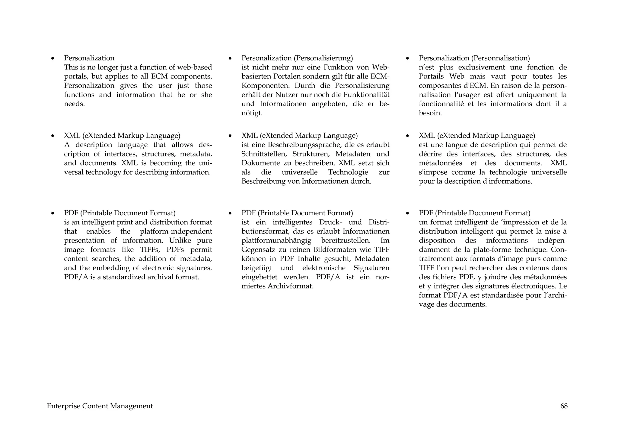 •   Personalization                                   •   Personalization (Personalisierung)              •   Personalization (Personnalisation)
     This is no longer just a function of web-based        ist nicht mehr nur eine Funktion von Web-           n’est plus exclusivement une fonction de
     portals, but applies to all ECM components.           basierten Portalen sondern gilt für alle ECM-       Portails Web mais vaut pour toutes les
     Personalization gives the user just those             Komponenten. Durch die Personalisierung             composantes d'ECM. En raison de la person-
     functions and information that he or she              erhält der Nutzer nur noch die Funktionalität       nalisation l'usager est offert uniquement la
     needs.                                                und Informationen angeboten, die er be-             fonctionnalité et les informations dont il a
                                                           nötigt.                                             besoin.


 •   XML (eXtended Markup Language)                    •   XML (eXtended Markup Language)                  •   XML (eXtended Markup Language)
     A description language that allows des-               ist eine Beschreibungssprache, die es erlaubt       est une langue de description qui permet de
     cription of interfaces, structures, metadata,         Schnittstellen, Strukturen, Metadaten und           décrire des interfaces, des structures, des
     and documents. XML is becoming the uni-               Dokumente zu beschreiben. XML setzt sich            métadonnées et des documents. XML
     versal technology for describing information.         als die universelle Technologie zur                 s'impose comme la technologie universelle
                                                           Beschreibung von Informationen durch.               pour la description d'informations.



 •   PDF (Printable Document Format)                   •   PDF (Printable Document Format)                 •   PDF (Printable Document Format)
     is an intelligent print and distribution format       ist ein intelligentes Druck- und Distri-            un format intelligent de ’impression et de la
     that enables the platform-independent                 butionsformat, das es erlaubt Informationen         distribution intelligent qui permet la mise à
     presentation of information. Unlike pure              plattformunabhängig bereitzustellen. Im             disposition des informations indépen-
     image formats like TIFFs, PDFs permit                 Gegensatz zu reinen Bildformaten wie TIFF           damment de la plate-forme technique. Con-
     content searches, the addition of metadata,           können in PDF Inhalte gesucht, Metadaten            trairement aux formats d'image purs comme
     and the embedding of electronic signatures.           beigefügt und elektronische Signaturen              TIFF l’on peut rechercher des contenus dans
     PDF/A is a standardized archival format.              eingebettet werden. PDF/A ist ein nor-              des fichiers PDF, y joindre des métadonnées
                                                           miertes Archivformat.                               et y intégrer des signatures électroniques. Le
                                                                                                               format PDF/A est standardisée pour l’archi-
                                                                                                               vage des documents.




Enterprise Content Management                                                                                                                             68
 