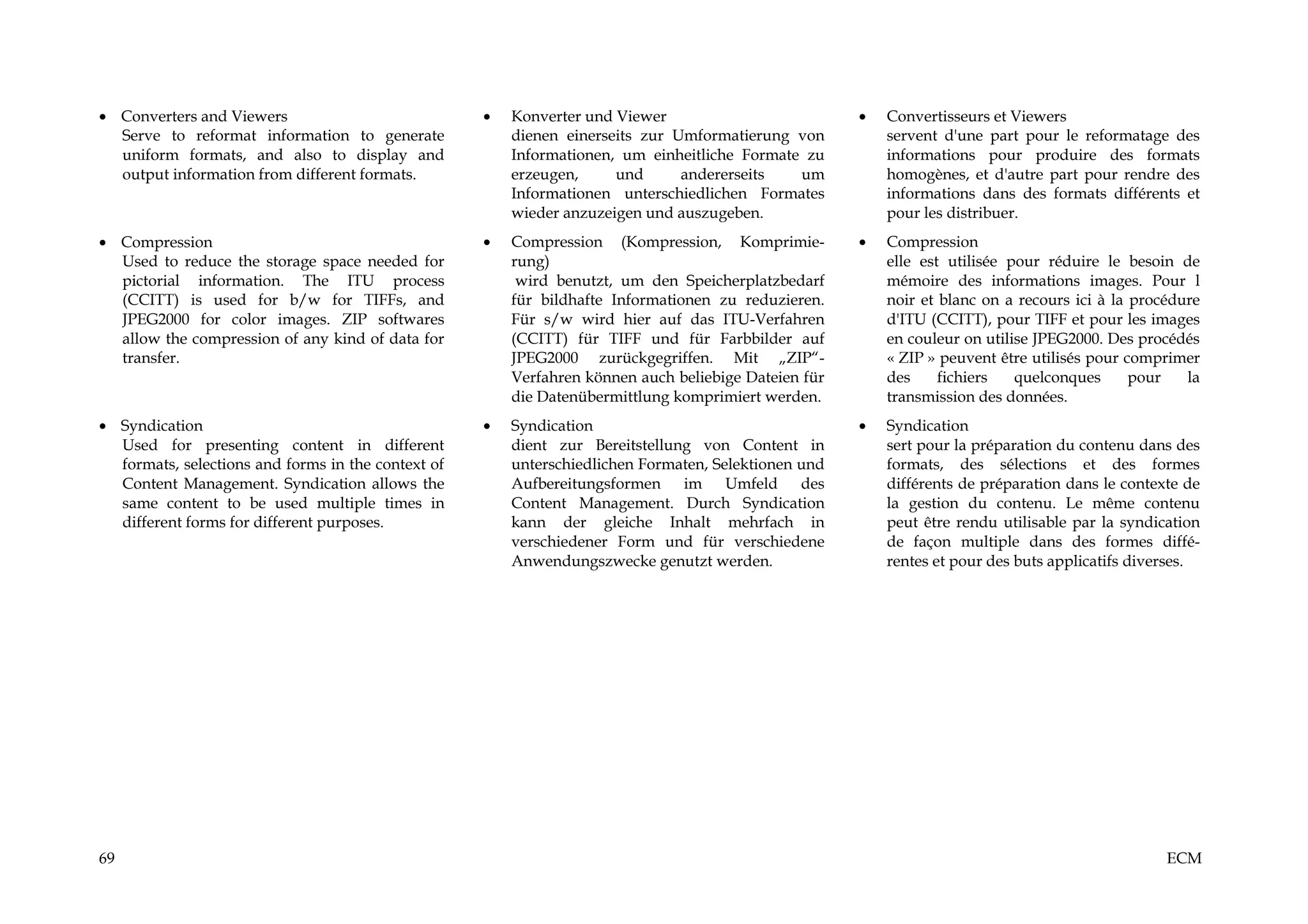 • Converters and Viewers                            •   Konverter und Viewer                          •   Convertisseurs et Viewers
  Serve to reformat information to generate             dienen einerseits zur Umformatierung von          servent d'une part pour le reformatage des
  uniform formats, and also to display and              Informationen, um einheitliche Formate zu         informations pour produire des formats
  output information from different formats.            erzeugen,     und      andererseits   um          homogènes, et d'autre part pour rendre des
                                                        Informationen unterschiedlichen Formates          informations dans des formats différents et
                                                        wieder anzuzeigen und auszugeben.                 pour les distribuer.
• Compression                                       •   Compression (Kompression, Komprimie-          •   Compression
  Used to reduce the storage space needed for           rung)                                             elle est utilisée pour réduire le besoin de
  pictorial information. The ITU process                 wird benutzt, um den Speicherplatzbedarf         mémoire des informations images. Pour l
  (CCITT) is used for b/w for TIFFs, and                für bildhafte Informationen zu reduzieren.        noir et blanc on a recours ici à la procédure
  JPEG2000 for color images. ZIP softwares              Für s/w wird hier auf das ITU-Verfahren           d'ITU (CCITT), pour TIFF et pour les images
  allow the compression of any kind of data for         (CCITT) für TIFF und für Farbbilder auf           en couleur on utilise JPEG2000. Des procédés
  transfer.                                             JPEG2000 zurückgegriffen. Mit „ZIP“-              « ZIP » peuvent être utilisés pour comprimer
                                                        Verfahren können auch beliebige Dateien für       des     fichiers   quelconques      pour   la
                                                        die Datenübermittlung komprimiert werden.         transmission des données.
• Syndication                                       •   Syndication                                   •   Syndication
  Used for presenting content in different              dient zur Bereitstellung von Content in           sert pour la préparation du contenu dans des
  formats, selections and forms in the context of       unterschiedlichen Formaten, Selektionen und       formats, des sélections et des formes
  Content Management. Syndication allows the            Aufbereitungsformen im Umfeld des                 différents de préparation dans le contexte de
  same content to be used multiple times in             Content Management. Durch Syndication             la gestion du contenu. Le même contenu
  different forms for different purposes.               kann der gleiche Inhalt mehrfach in               peut être rendu utilisable par la syndication
                                                        verschiedener Form und für verschiedene           de façon multiple dans des formes diffé-
                                                        Anwendungszwecke genutzt werden.                  rentes et pour des buts applicatifs diverses.




69                                                                                                                                                ECM
 