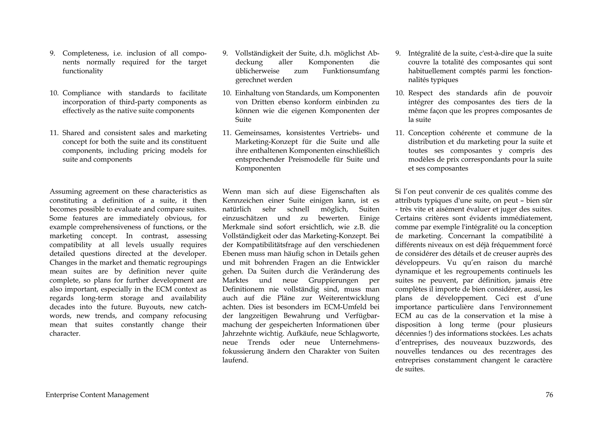 9.   Completeness, i.e. inclusion of all compo-      9. Vollständigkeit der Suite, d.h. möglichst Ab-   9.   Intégralité de la suite, c'est-à-dire que la suite
      nents normally required for the target             deckung      aller     Komponenten        die        couvre la totalité des composantes qui sont
      functionality                                      üblicherweise      zum      Funktionsumfang          habituellement comptés parmi les fonction-
                                                         gerechnet werden                                     nalités typiques
 10. Compliance with standards to facilitate          10. Einhaltung von Standards, um Komponenten       10. Respect des standards afin de pouvoir
     incorporation of third-party components as           von Dritten ebenso konform einbinden zu            intégrer des composantes des tiers de la
     effectively as the native suite components           können wie die eigenen Komponenten der             même façon que les propres composantes de
                                                          Suite                                              la suite
 11. Shared and consistent sales and marketing        11. Gemeinsames, konsistentes Vertriebs- und       11. Conception cohérente et commune de la
     concept for both the suite and its constituent       Marketing-Konzept für die Suite und alle           distribution et du marketing pour la suite et
     components, including pricing models for             ihre enthaltenen Komponenten einschließlich        toutes ses composantes y compris des
     suite and components                                 entsprechender Preismodelle für Suite und          modèles de prix correspondants pour la suite
                                                          Komponenten                                        et ses composantes


 Assuming agreement on these characteristics as       Wenn man sich auf diese Eigenschaften als          Si l’on peut convenir de ces qualités comme des
 constituting a definition of a suite, it then        Kennzeichen einer Suite einigen kann, ist es       attributs typiques d'une suite, on peut – bien sûr
 becomes possible to evaluate and compare suites.     natürlich   sehr    schnell   möglich,   Suiten    - très vite et aisément évaluer et juger des suites.
 Some features are immediately obvious, for           einzuschätzen und zu bewerten. Einige              Certains critères sont évidents immédiatement,
 example comprehensiveness of functions, or the       Merkmale sind sofort ersichtlich, wie z.B. die     comme par exemple l'intégralité ou la conception
 marketing concept. In contrast, assessing            Vollständigkeit oder das Marketing-Konzept. Bei    de marketing. Concernant la compatibilité à
 compatibility at all levels usually requires         der Kompatibilitätsfrage auf den verschiedenen     différents niveaux on est déjà fréquemment forcé
 detailed questions directed at the developer.        Ebenen muss man häufig schon in Details gehen      de considérer des détails et de creuser auprès des
 Changes in the market and thematic regroupings       und mit bohrenden Fragen an die Entwickler         développeurs. Vu qu’en raison du marché
 mean suites are by definition never quite            gehen. Da Suiten durch die Veränderung des         dynamique et les regroupements continuels les
 complete, so plans for further development are       Marktes und neue Gruppierungen per                 suites ne peuvent, par définition, jamais être
 also important, especially in the ECM context as     Definitionem nie vollständig sind, muss man        complètes il importe de bien considérer, aussi, les
 regards long-term storage and availability           auch auf die Pläne zur Weiterentwicklung           plans de développement. Ceci est d’une
 decades into the future. Buyouts, new catch-         achten. Dies ist besonders im ECM-Umfeld bei       importance particulière dans l'environnement
 words, new trends, and company refocusing            der langzeitigen Bewahrung und Verfügbar-          ECM au cas de la conservation et la mise à
 mean that suites constantly change their             machung der gespeicherten Informationen über       disposition à long terme (pour plusieurs
 character.                                           Jahrzehnte wichtig. Aufkäufe, neue Schlagworte,    décennies !) des informations stockées. Les achats
                                                      neue Trends oder neue Unternehmens-                d’entreprises, des nouveaux buzzwords, des
                                                      fokussierung ändern den Charakter von Suiten       nouvelles tendances ou des recentrages des
                                                      laufend.                                           entreprises constamment changent le caractère
                                                                                                         de suites.


Enterprise Content Management                                                                                                                                76
 
