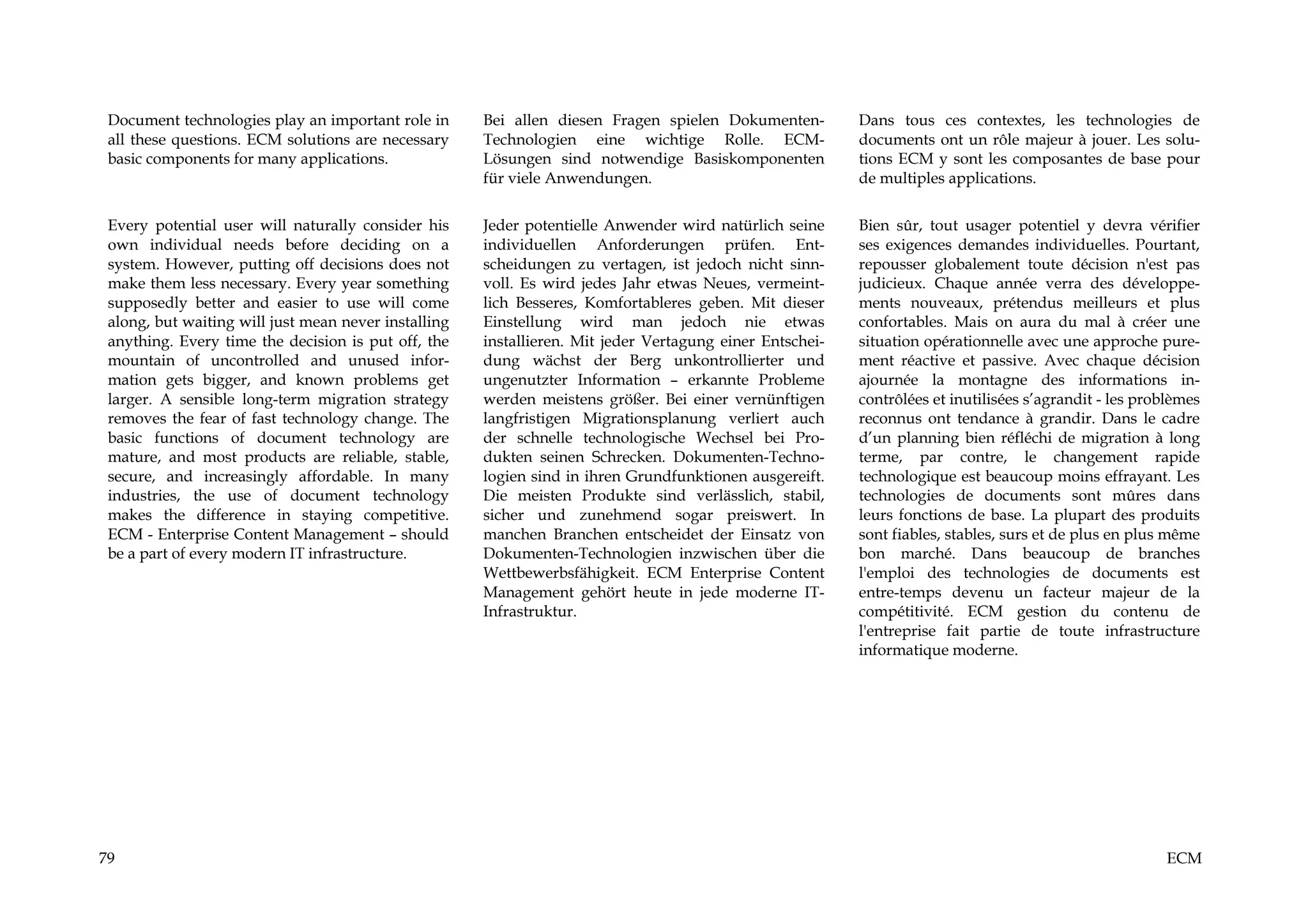 Document technologies play an important role in      Bei allen diesen Fragen spielen Dokumenten-         Dans tous ces contextes, les technologies de
 all these questions. ECM solutions are necessary     Technologien eine wichtige Rolle. ECM-              documents ont un rôle majeur à jouer. Les solu-
 basic components for many applications.              Lösungen sind notwendige Basiskomponenten           tions ECM y sont les composantes de base pour
                                                      für viele Anwendungen.                              de multiples applications.


 Every potential user will naturally consider his     Jeder potentielle Anwender wird natürlich seine     Bien sûr, tout usager potentiel y devra vérifier
 own individual needs before deciding on a            individuellen Anforderungen prüfen. Ent-            ses exigences demandes individuelles. Pourtant,
 system. However, putting off decisions does not      scheidungen zu vertagen, ist jedoch nicht sinn-     repousser globalement toute décision n'est pas
 make them less necessary. Every year something       voll. Es wird jedes Jahr etwas Neues, vermeint-     judicieux. Chaque année verra des développe-
 supposedly better and easier to use will come        lich Besseres, Komfortableres geben. Mit dieser     ments nouveaux, prétendus meilleurs et plus
 along, but waiting will just mean never installing   Einstellung wird man jedoch nie etwas               confortables. Mais on aura du mal à créer une
 anything. Every time the decision is put off, the    installieren. Mit jeder Vertagung einer Entschei-   situation opérationnelle avec une approche pure-
 mountain of uncontrolled and unused infor-           dung wächst der Berg unkontrollierter und           ment réactive et passive. Avec chaque décision
 mation gets bigger, and known problems get           ungenutzter Information – erkannte Probleme         ajournée la montagne des informations in-
 larger. A sensible long-term migration strategy      werden meistens größer. Bei einer vernünftigen      contrôlées et inutilisées s’agrandit - les problèmes
 removes the fear of fast technology change. The      langfristigen Migrationsplanung verliert auch       reconnus ont tendance à grandir. Dans le cadre
 basic functions of document technology are           der schnelle technologische Wechsel bei Pro-        d’un planning bien réfléchi de migration à long
 mature, and most products are reliable, stable,      dukten seinen Schrecken. Dokumenten-Techno-         terme, par contre, le changement rapide
 secure, and increasingly affordable. In many         logien sind in ihren Grundfunktionen ausgereift.    technologique est beaucoup moins effrayant. Les
 industries, the use of document technology           Die meisten Produkte sind verlässlich, stabil,      technologies de documents sont mûres dans
 makes the difference in staying competitive.         sicher und zunehmend sogar preiswert. In            leurs fonctions de base. La plupart des produits
 ECM - Enterprise Content Management – should         manchen Branchen entscheidet der Einsatz von        sont fiables, stables, surs et de plus en plus même
 be a part of every modern IT infrastructure.         Dokumenten-Technologien inzwischen über die         bon marché. Dans beaucoup de branches
                                                      Wettbewerbsfähigkeit. ECM Enterprise Content        l'emploi des technologies de documents est
                                                      Management gehört heute in jede moderne IT-         entre-temps devenu un facteur majeur de la
                                                      Infrastruktur.                                      compétitivité. ECM gestion du contenu de
                                                                                                          l'entreprise fait partie de toute infrastructure
                                                                                                          informatique moderne.




79                                                                                                                                                      ECM
 