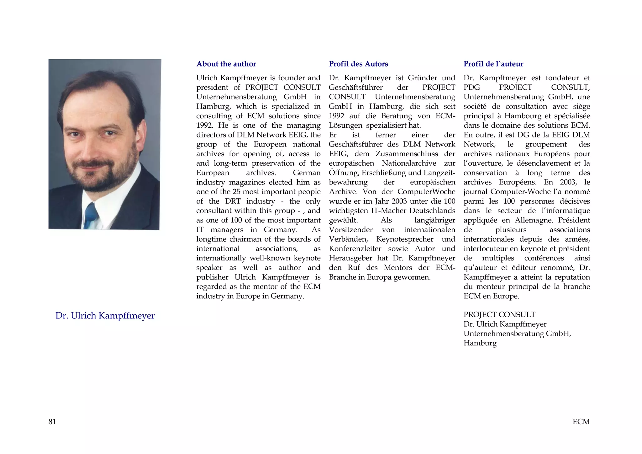 About the author                       Profil des Autors                       Profil de l`auteur
                          Ulrich Kampffmeyer is founder and      Dr. Kampffmeyer ist Gründer und         Dr. Kampffmeyer est fondateur et
                          president of PROJECT CONSULT           Geschäftsführer     der     PROJECT     PDG        PROJECT        CONSULT,
                          Unternehmensberatung GmbH in           CONSULT Unternehmensberatung            Unternehmensberatung GmbH, une
                          Hamburg, which is specialized in       GmbH in Hamburg, die sich seit          société de consultation avec siège
                          consulting of ECM solutions since      1992 auf die Beratung von ECM-          principal à Hambourg et spécialisée
                          1992. He is one of the managing        Lösungen spezialisiert hat.             dans le domaine des solutions ECM.
                          directors of DLM Network EEIG, the     Er     ist   ferner     einer     der   En outre, il est DG de la EEIG DLM
                          group of the Europeen national         Geschäftsführer des DLM Network         Network,      le   groupement     des
                          archives for opening of, access to     EEIG, dem Zusammenschluss der           archives nationaux Européens pour
                          and long-term preservation of the      europäischen Nationalarchive zur        l’ouverture, le désenclavement et la
                          European       archives.     German    Öffnung, Erschließung und Langzeit-     conservation à long terme des
                          industry magazines elected him as      bewahrung       der     europäischen    archives Européens. En 2003, le
                          one of the 25 most important people    Archive. Von der ComputerWoche          journal Computer-Woche l’a nommé
                          of the DRT industry - the only         wurde er im Jahr 2003 unter die 100     parmi les 100 personnes décisives
                          consultant within this group - , and   wichtigsten IT-Macher Deutschlands      dans le secteur de l’informatique
                          as one of 100 of the most important    gewählt.       Als       langjähriger   appliquée en Allemagne. Président
                          IT managers in Germany.           As   Vorsitzender von internationalen        de        plusieurs      associations
                          longtime chairman of the boards of     Verbänden, Keynotesprecher und          internationales depuis des années,
                          international     associations,   as   Konferenzleiter sowie Autor und         interlocuteur en keynote et président
                          internationally well-known keynote     Herausgeber hat Dr. Kampffmeyer         de multiples conférences ainsi
                          speaker as well as author and          den Ruf des Mentors der ECM-            qu’auteur et éditeur renommé, Dr.
                          publisher Ulrich Kampffmeyer is        Branche in Europa gewonnen.             Kampffmeyer a atteint la reputation
                          regarded as the mentor of the ECM                                              du menteur principal de la branche
                          industry in Europe in Germany.                                                 ECM en Europe.

 Dr. Ulrich Kampffmeyer                                                                                  PROJECT CONSULT
                                                                                                         Dr. Ulrich Kampffmeyer
                                                                                                         Unternehmensberatung GmbH,
                                                                                                         Hamburg




81                                                                                                                                      ECM
 
