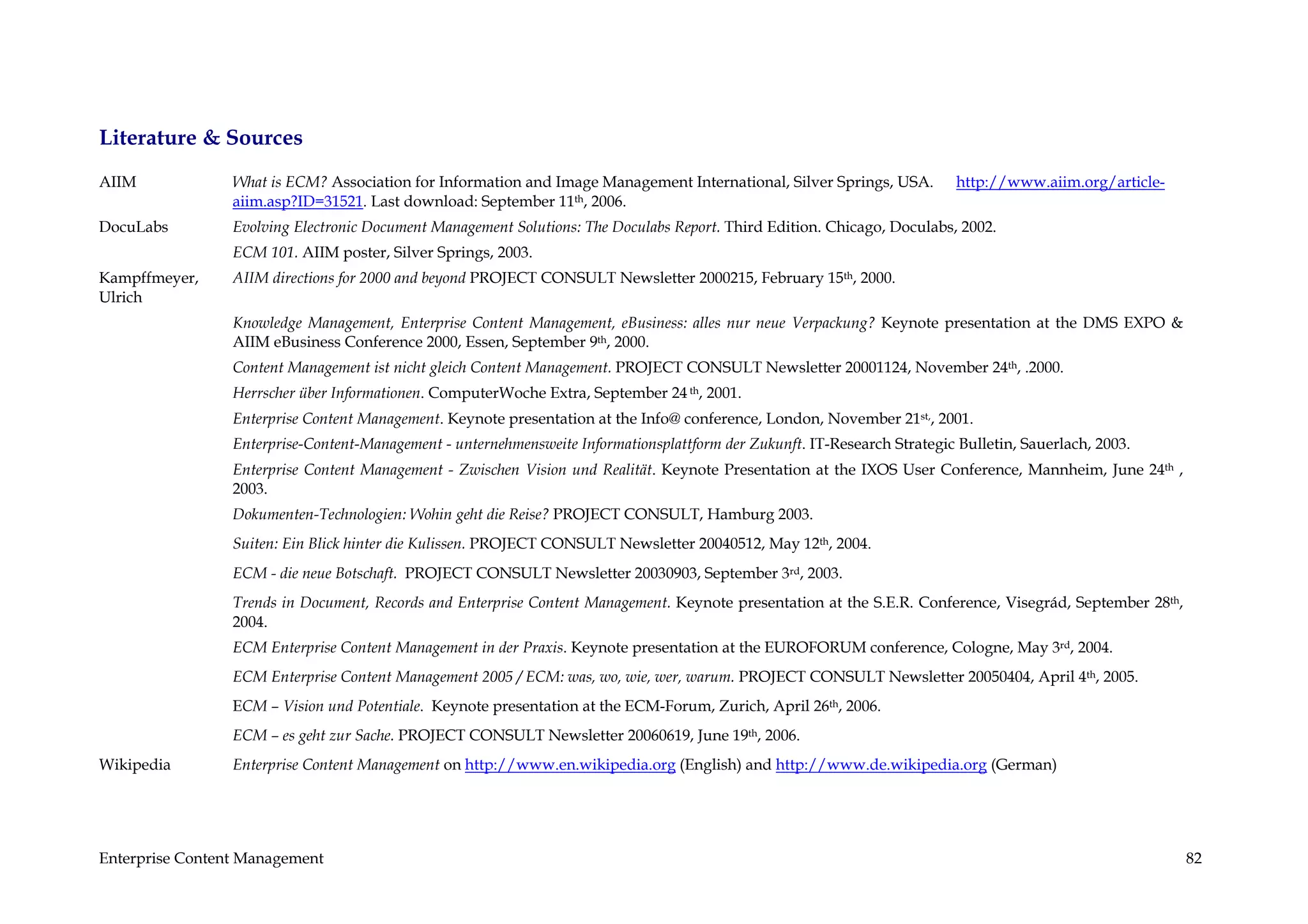 Literature & Sources
AIIM             What is ECM? Association for Information and Image Management International, Silver Springs, USA.          http://www.aiim.org/article-
                 aiim.asp?ID=31521. Last download: September 11th, 2006.
DocuLabs         Evolving Electronic Document Management Solutions: The Doculabs Report. Third Edition. Chicago, Doculabs, 2002.
                 ECM 101. AIIM poster, Silver Springs, 2003.
Kampffmeyer,     AIIM directions for 2000 and beyond PROJECT CONSULT Newsletter 2000215, February 15th, 2000.
Ulrich
                 Knowledge Management, Enterprise Content Management, eBusiness: alles nur neue Verpackung? Keynote presentation at the DMS EXPO &
                 AIIM eBusiness Conference 2000, Essen, September 9th, 2000.
                 Content Management ist nicht gleich Content Management. PROJECT CONSULT Newsletter 20001124, November 24th, .2000.
                 Herrscher über Informationen. ComputerWoche Extra, September 24 th, 2001.
                 Enterprise Content Management. Keynote presentation at the Info@ conference, London, November 21st,, 2001.
                 Enterprise-Content-Management - unternehmensweite Informationsplattform der Zukunft. IT-Research Strategic Bulletin, Sauerlach, 2003.
                 Enterprise Content Management - Zwischen Vision und Realität. Keynote Presentation at the IXOS User Conference, Mannheim, June 24th ,
                 2003.
                 Dokumenten-Technologien: Wohin geht die Reise? PROJECT CONSULT, Hamburg 2003.
                 Suiten: Ein Blick hinter die Kulissen. PROJECT CONSULT Newsletter 20040512, May 12th, 2004.
                 ECM - die neue Botschaft. PROJECT CONSULT Newsletter 20030903, September 3rd, 2003.
                 Trends in Document, Records and Enterprise Content Management. Keynote presentation at the S.E.R. Conference, Visegrád, September 28th,
                 2004.
                 ECM Enterprise Content Management in der Praxis. Keynote presentation at the EUROFORUM conference, Cologne, May 3rd, 2004.
                 ECM Enterprise Content Management 2005 / ECM: was, wo, wie, wer, warum. PROJECT CONSULT Newsletter 20050404, April 4th, 2005.
                 ECM – Vision und Potentiale. Keynote presentation at the ECM-Forum, Zurich, April 26th, 2006.
                 ECM – es geht zur Sache. PROJECT CONSULT Newsletter 20060619, June 19th, 2006.
Wikipedia        Enterprise Content Management on http://www.en.wikipedia.org (English) and http://www.de.wikipedia.org (German)




Enterprise Content Management                                                                                                                              82
 