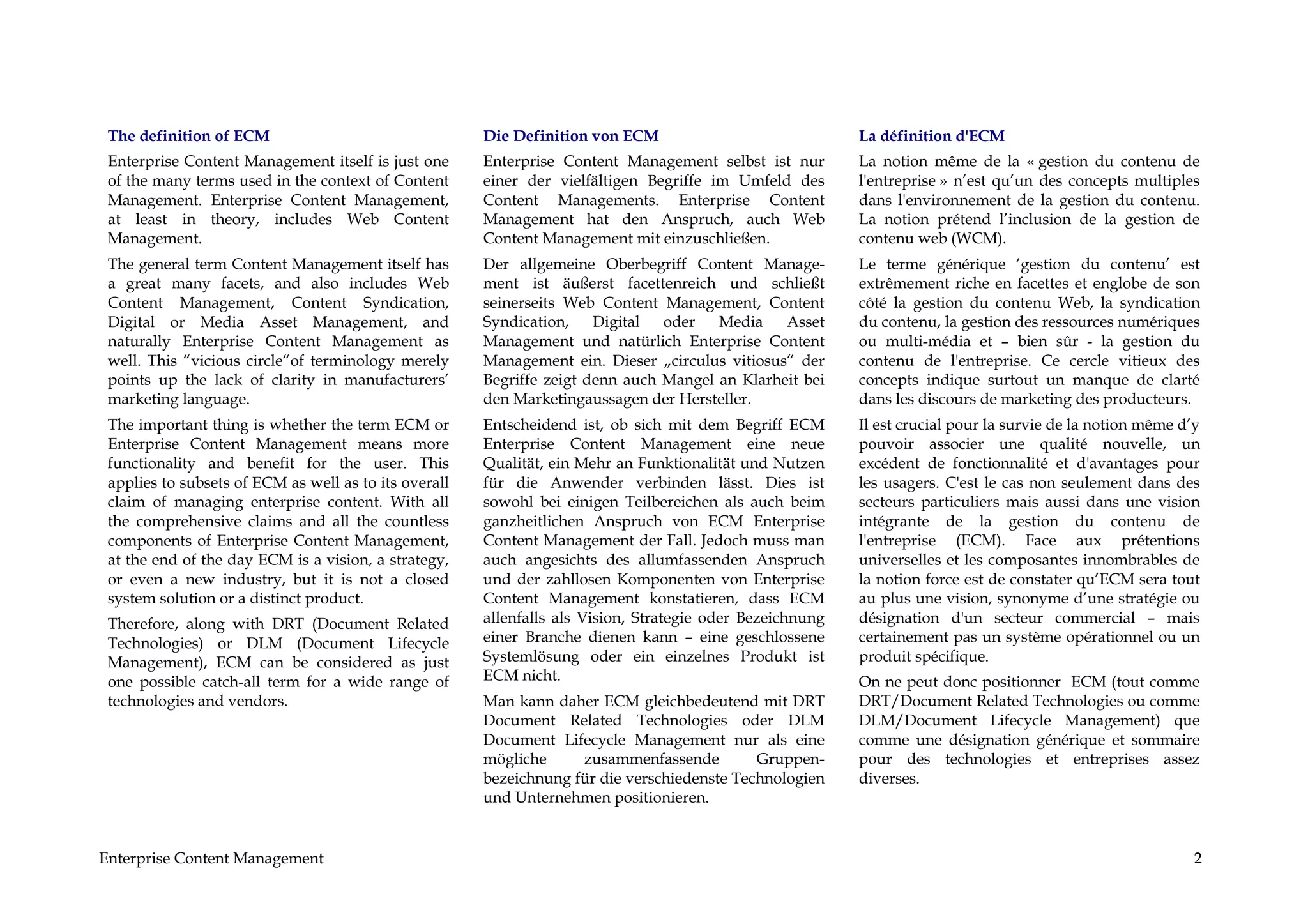The definition of ECM                                 Die Definition von ECM                              La définition d'ECM
 Enterprise Content Management itself is just one      Enterprise Content Management selbst ist nur        La notion même de la « gestion du contenu de
 of the many terms used in the context of Content      einer der vielfältigen Begriffe im Umfeld des       l'entreprise » n’est qu’un des concepts multiples
 Management. Enterprise Content Management,            Content Managements. Enterprise Content             dans l'environnement de la gestion du contenu.
 at least in theory, includes Web Content              Management hat den Anspruch, auch Web               La notion prétend l’inclusion de la gestion de
 Management.                                           Content Management mit einzuschließen.              contenu web (WCM).
 The general term Content Management itself has        Der allgemeine Oberbegriff Content Manage-          Le terme générique ‘gestion du contenu’ est
 a great many facets, and also includes Web            ment ist äußerst facettenreich und schließt         extrêmement riche en facettes et englobe de son
 Content Management, Content Syndication,              seinerseits Web Content Management, Content         côté la gestion du contenu Web, la syndication
 Digital or Media Asset Management, and                Syndication,    Digital  oder   Media    Asset      du contenu, la gestion des ressources numériques
 naturally Enterprise Content Management as            Management und natürlich Enterprise Content         ou multi-média et – bien sûr - la gestion du
 well. This “vicious circle“of terminology merely      Management ein. Dieser „circulus vitiosus“ der      contenu de l'entreprise. Ce cercle vitieux des
 points up the lack of clarity in manufacturers’       Begriffe zeigt denn auch Mangel an Klarheit bei     concepts indique surtout un manque de clarté
 marketing language.                                   den Marketingaussagen der Hersteller.               dans les discours de marketing des producteurs.
 The important thing is whether the term ECM or        Entscheidend ist, ob sich mit dem Begriff ECM       Il est crucial pour la survie de la notion même d’y
 Enterprise Content Management means more              Enterprise Content Management eine neue             pouvoir associer une qualité nouvelle, un
 functionality and benefit for the user. This          Qualität, ein Mehr an Funktionalität und Nutzen     excédent de fonctionnalité et d'avantages pour
 applies to subsets of ECM as well as to its overall   für die Anwender verbinden lässt. Dies ist          les usagers. C'est le cas non seulement dans des
 claim of managing enterprise content. With all        sowohl bei einigen Teilbereichen als auch beim      secteurs particuliers mais aussi dans une vision
 the comprehensive claims and all the countless        ganzheitlichen Anspruch von ECM Enterprise          intégrante de la gestion du contenu de
 components of Enterprise Content Management,          Content Management der Fall. Jedoch muss man        l'entreprise (ECM). Face aux prétentions
 at the end of the day ECM is a vision, a strategy,    auch angesichts des allumfassenden Anspruch         universelles et les composantes innombrables de
 or even a new industry, but it is not a closed        und der zahllosen Komponenten von Enterprise        la notion force est de constater qu’ECM sera tout
 system solution or a distinct product.                Content Management konstatieren, dass ECM           au plus une vision, synonyme d’une stratégie ou
 Therefore, along with DRT (Document Related           allenfalls als Vision, Strategie oder Bezeichnung   désignation d'un secteur commercial – mais
 Technologies) or DLM (Document Lifecycle              einer Branche dienen kann – eine geschlossene       certainement pas un système opérationnel ou un
 Management), ECM can be considered as just            Systemlösung oder ein einzelnes Produkt ist         produit spécifique.
 one possible catch-all term for a wide range of       ECM nicht.                                          On ne peut donc positionner ECM (tout comme
 technologies and vendors.                             Man kann daher ECM gleichbedeutend mit DRT          DRT/Document Related Technologies ou comme
                                                       Document Related Technologies oder DLM              DLM/Document Lifecycle Management) que
                                                       Document Lifecycle Management nur als eine          comme une désignation générique et sommaire
                                                       mögliche     zusammenfassende         Gruppen-      pour des technologies et entreprises assez
                                                       bezeichnung für die verschiedenste Technologien     diverses.
                                                       und Unternehmen positionieren.


Enterprise Content Management                                                                                                                                2
 