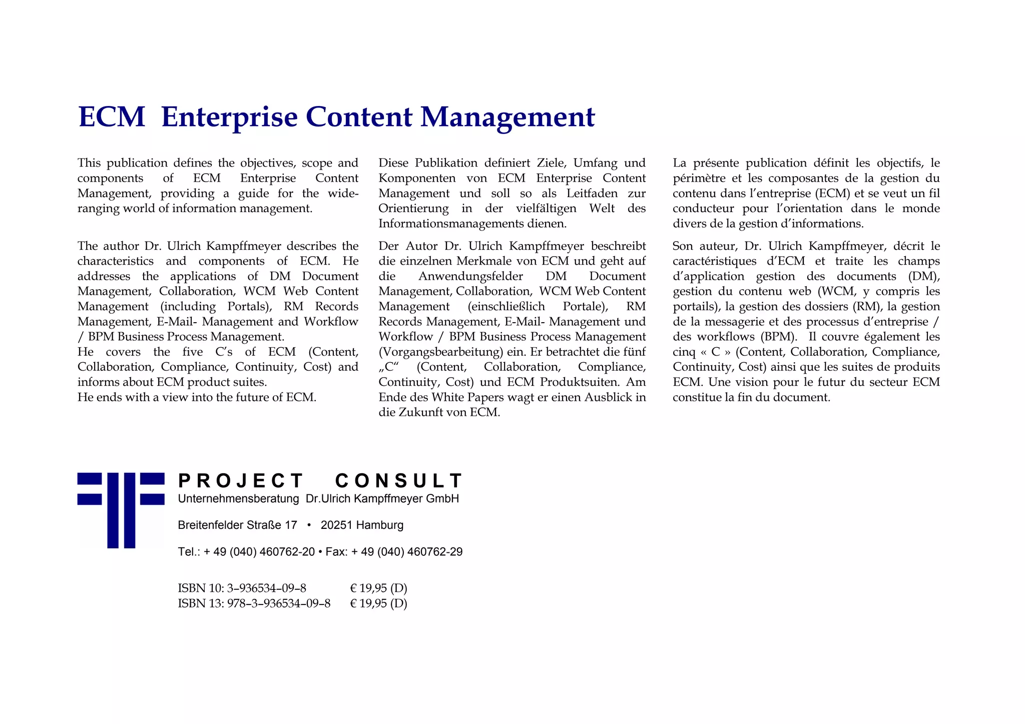 ECM Enterprise Content Management
This publication defines the objectives, scope and     Diese Publikation definiert Ziele, Umfang und       La présente publication définit les objectifs, le
components     of    ECM     Enterprise    Content     Komponenten von ECM Enterprise Content              périmètre et les composantes de la gestion du
Management, providing a guide for the wide-            Management und soll so als Leitfaden zur            contenu dans l’entreprise (ECM) et se veut un fil
ranging world of information management.               Orientierung in der vielfältigen Welt des           conducteur pour l’orientation dans le monde
                                                       Informationsmanagements dienen.                     divers de la gestion d’informations.
The author Dr. Ulrich Kampffmeyer describes the        Der Autor Dr. Ulrich Kampffmeyer beschreibt         Son auteur, Dr. Ulrich Kampffmeyer, décrit le
characteristics and components of ECM. He              die einzelnen Merkmale von ECM und geht auf         caractéristiques d’ECM et traite les champs
addresses the applications of DM Document              die    Anwendungsfelder       DM      Document      d’application gestion des documents (DM),
Management, Collaboration, WCM Web Content             Management, Collaboration, WCM Web Content          gestion du contenu web (WCM, y compris les
Management (including Portals), RM Records             Management (einschließlich Portale), RM             portails), la gestion des dossiers (RM), la gestion
Management, E-Mail- Management and Workflow            Records Management, E-Mail- Management und          de la messagerie et des processus d’entreprise /
/ BPM Business Process Management.                     Workflow / BPM Business Process Management          des workflows (BPM). Il couvre également les
He covers the five C’s of ECM (Content,                (Vorgangsbearbeitung) ein. Er betrachtet die fünf   cinq « C » (Content, Collaboration, Compliance,
Collaboration, Compliance, Continuity, Cost) and       „C“ (Content, Collaboration, Compliance,            Continuity, Cost) ainsi que les suites de produits
informs about ECM product suites.                      Continuity, Cost) und ECM Produktsuiten. Am         ECM. Une vision pour le futur du secteur ECM
He ends with a view into the future of ECM.            Ende des White Papers wagt er einen Ausblick in     constitue la fin du document.
                                                       die Zukunft von ECM.




                 PROJECT                      CONSULT
                 Unternehmensberatung Dr.Ulrich Kampffmeyer GmbH

                 Breitenfelder Straße 17 • 20251 Hamburg

                 Tel.: + 49 (040) 460762-20 • Fax: + 49 (040) 460762-29


                 ISBN 10: 3–936534–09–8          € 19,95 (D)
                 ISBN 13: 978–3–936534–09–8      € 19,95 (D)
 