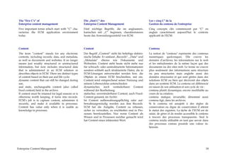 The “five C’s” of                                     Die „fünf C“ des                                     Les « cinq C" de la
 Enterprise content management                         Enterprise Content Management                        Gestion du contenu de l'entreprise
 Five important terms which start with “C” cha-        Fünf wichtige Begriffe, die im angloameri-           Cinq concepts clés commencent par "C" en
 racterize the ECM application environment             kanischen mit „C“ beginnen, charakterisieren         anglais caractérisent aujourd'hui le contexte
 today.                                                heute das Anwendungsumfeld von ECM.                  applicatif de l'ECM.



 Content                                               Content                                              Contenu
 The term “content” stands for any electronic          Der Begriff „Content“ steht für beliebige elektro-   La notion de "contenu" représente des contenus
 contents, including records, data, and metadata,      nische Inhalte. Er umfasst „Records“, „Data“ und     numériques quelconques. Elle couvre les
 as well as documents and websites. It no longer       „Metadata“ ebenso wie Dokumente und                  données d’archives, les informations sur le web
 means just weakly structured or unstructured          Webseiten. Content steht heute nicht mehr nur        et les métadonnées de la même façon que des
 information, but now includes structured data         für schwach- oder unstrukturierte Informationen      documents ou des sites web. Le terme no couvre
 that is administered in an ECM solution or            sondern schließt auch strukturierte Daten, die in    plus seulement des informations sans structure
 describes objects in ECM. There are distinct types    ECM-Lösungen mitverwaltet werden bzw. die            ou peu structurées mais englobe aussi des
 of content based on their use and life cycle:         Objekte in einem ECM beschreiben, mit ein.           données structurées et qui sont gérées dans des
 dynamic content that can still be changed during      Content wird entsprechend seiner Nutzung und         solutions ECM ou bien qui décrivent des objets
 use,                                                  seinem Lebenszyklus unterschieden:                   dans un système ECM. Le contenu est différencié
 and static, unchangeable content (also called         dynamischer, noch veränderbarer Content              en raison de son utilisation et son cycle de vie :
 fixed content) held in the archive.                   während der Bearbeitung;                             contenu plutôt dynamique, encore modifiable au
 If content must be retained for legal reasons or is   statischer, unveränderbarer Content, auch Fixed-     cours de sa création;
 otherwise worth keeping, it turns into records.       Content genannt, im Archiv.                          contenu statique, invariable, dénommé aussi
 ECM’s job is to capture content, administer it        Ist Content aufbewahrungspflichtig oder auf-         contenu figé, dans les archives.
 securely, and make it available in processes.         bewahrungswürdig werden aus ihm Records.             Si le contenu est assujetti à des règles de
 Content has value only when it is usable as           ECM hat die Aufgabe, Content zu erfassen,            conservation ou digne de conservation il atteint
 knowledge in processes.                               sicher zu verwalten, zu erschließen und in Pro-      le statut des registres. La tâche de l’ECM est de
                                                       zessen bereitzustellen. Nur wenn Content als         saisir, de gérer et de rendre accessible le contenu
                                                       Wissen und in Prozessen nutzbar gemacht wird         à travers des processus transparents. Seul le
                                                       hat Content einen inhärenten Wert.                   contenu rendu utilisable en tant que savoir dans
                                                                                                            des processus connus possède une valeur in-
                                                                                                            hérente.




Enterprise Content Management                                                                                                                               18
 