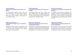 E-mail-management                                   E-Mail-Management                                   Gestion de la messagerie
(Administration, storage and distribution of E-     (Verwaltung, Speicherung und Verteilung von         (Administration, sauvegarde et distribution des
Mails)                                              E-Mails)                                            messages)
The contemporary standard where e-mails are         Der heutige Standard, bei dem E-Mails vom           Le standard actuel, qui prévoit l’élimination des
removed from the server and stored in the file      Server entfernt und in der Ablage gespeichert       messages du serveur et leur sauvegarde dans un
does not suffice. E-mails should become             werden, reicht nicht aus. E-Mails sollten stetig,   dépôt local, n’est plus suffisant. Il faudrait que
continuously stored, classified, and destroyed as   wie jedes andere Dokument auch, klassifiziert,      les messages soient Les messages devraient être
every other document.                               gespeichert und vernichtet werden.                  classifiées, stockées et détruites comme tout autre
                                                                                                        document.



Digital asset management                            Digital Asset Management                            Digital Asset Management
(Administration, storage and use of multimedia      (Verwaltung, Speicherung und Nutzung von            (Administration, sauvegarde et utilisation du
contents)                                           multimedialen Inhalten)                             contenu multimédia)
Comparable with document management, DAM            Vergleichbar mit dem Dokumentenmanagement,          Comme dans la gestion de documents, le DAM
concentrates on the storage, the pursuit and the    konzentriert sich DAM auf die Speicherung, die      est concentré sur la sauvegarde, le pistage et
use of rich media documents, as for example         Verfolgung und das Gebrauchen von Rich Media        l'utilisation documents riches en médias, comme
videos, logos and photographs.                      Dokumenten, wie z.B. Videos, Logos und Fotos.       par exemple des vidéos, des logos et des photos.




Enterprise Content Management                                                                                                                           42
 