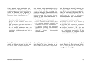 BPM or Business Process Management goes a           BPM Business Process Management geht in            BPM, la gestion des procédés d’entreprise, est
 step further than Workflow, aiming at the           seinem Anspruch noch einen Schritt weiter als      encore plus ambitieuse que celle des workflow
 complete integration of all affected applications   Workflow. BPM strebt die vollständige Inte-        en ce qu’elle aspire à l'intégration complète de
 within an enterprise, with monitoring of            gration aller betroffenen Anwendungen in einem     toutes les applications concernées dans une
 processes and assembling of all required            Unternehmen mit Kontrolle der Prozesse und         entreprise avec contrôle des processus et
 information. Among BPM’s functions are:             Zusammenführung aller benötigten Informa-          rassemblement de toutes les informations
                                                     tionen an. Zu BPM gehören unter anderem fol-       requises. Entre autres, ‘BPM’ comprend donc:
                                                     gende Funktionen:

 • Complete workflow functionality                   • Vollständige Workflow-Funktionalität             • Fonctionnalité complète de workflow
 • Process and data monitoring at the server         • Prozess- und Datenkontrolle auf Server-Ebene     • Contrôle de processus et des données au
   level                                             • EAI Enterprise Application Integration zur         niveau du serveur
 • EAI or Enterprise Application Integration, to       Verbindung verschiedener Anwendungen             • Intégration des applications d’entreprise
   link different applications                       • BI Business Intelligence mit hinterlegten          (EAI) pour la connexion des applications
 • BI or Business Intelligence, with rule              Regelwerken, Integration von Information-        • « Business Intelligence » (BI) avec des
   structures,    integration  of    information       Warehouses und den Anwender bei seiner             collections de normes déposés, intégration
   warehouses, and utilities that assist users in      fachlichen    Tätigkeit      unterstützenden       des « information warehouses » et des
   their work                                          Hilfsprogrammen                                    logiciels auxiliaires qui soutiennent l'usager
                                                                                                          dans son activité professionnelle




 Today, “Manage” components are offered indi-        „Manage“-Komponenten werden heute einzeln          Les composantes de gestion sont aujourd'hui
 vidually or integrated as suites. In many cases     oder integriert als „Suite“ angeboten. Sie be-     offertes isolément ou bien sous forme intégrée
 they already include the “Store” components.        inhalten vielfach bereits die Store-Komponenten.   dans des « suites ». Souvent, ils comportent déjà
                                                                                                        les composantes de stockage.




Enterprise Content Management                                                                                                                          52
 