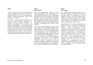 Store                                                 Store                                               Store
                                                       (Speichern)                                         (Stockage)
 “Store” components are used for the temporary         Die „Store“-Komponenten dienen zur tem-             Les composantes de stockage servent pour la
 storage of information which it is not required or    porären Speicherung von Informationen, die          sauvegarde temporaire des informations qui ne
 desired to archive. Even if it uses media that are    nicht archivierungswürdig oder archivierungs-       sont pas dignes de l'archivage ou de garde
 suitable for long-term archiving, “Store” is still    pflichtig sind. Auch wenn Medien zum Einsatz        obligatoire. Même si les médias utilisés se prê-
 separate from “Preserve.”                             kommen, die für eine langzeitige Archivierung       teraient à un archivage à long terme le ‘stockage’
                                                       geeignet sind, ist der „Store“ von der „Preserva-   se différencie de la ‘préservation’ par le contenu
 The “Store” components listed by AIIM can be
                                                       tion“ abgegrenzt durch den Inhalt. Im deutschen     traité. La différence est analogue à celle entre le
 divided into three categories: “Repositories” as
                                                       Sprachgebrauch sind diese Komponenten mit der       rangement des dossiers et les archives.
 storage locations, “Library Services” as
                                                       „Ablage“ im Unterschied zum „Archiv“ gleich-
 administrion components for repositories, and                                                             Les composantes de stockage mentionnées par
                                                       zusetzen.
 storage “Technologies.” These infrastructure                                                              l'AIIM peuvent se classer dans trois domaines
 components are sometimes held at the operating        Die von der AIIM aufgeführten „Store“-Kompo-        différents : « dépôts » comme des endroits de
 system level like the file system, and also include   nenten lassen sich drei unterschiedlichen Berei-    stockage, « services de bibliothèque » comme
 security technologies which will be discussed         chen zuordnen, „Repositories“ als Speicherorte,     composantes administrative pour les endroits de
 farther below in the “Deliver” section. However,      „Library Services“ als Verwaltungskomponente        stockage et « technologies » en tant que techno-
 security technologies including access control are    für die Speicherorte, und „Technologies“ als        logies de stockage diverses. Les technologies de
 superordinated components of an ECM solution.         unterschiedliche Speichertechnologien. Ebenfalls    sécurité font également partie de ces compo-
                                                       zu diesen Infrastruktur-Komponenten, die z.T.       santes d'infrastructure, qui – comme le système
                                                       wie das Filesystem auf Betriebssystemebene          des fichiers – font partiellement partie du
                                                       angesiedelt sind, gehören die Sicherheits-          système d’exploitation, mais toutefois seront
                                                       technologien, die aber erst weiter unten im         présentés plus en bas dans la section
                                                       Abschnitt „Deliver“ behandelt werden. Die           « expédition ». Les technologies de sécurité, y
                                                       Sicherheitstechnologien sind jedoch einschließ-     compris le système d'autorisation, doivent pour-
                                                       lich des Berechtigungssystems als übergreifende     tant être considérées comme composante globale
                                                       Komponente einer ECM-Lösung zu betrachten.          d'une solution ECM.




Enterprise Content Management                                                                                                                              54
 