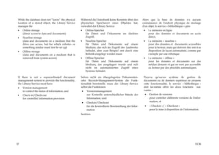 While the database does not “know” the physical    Während die Datenbank keine Kenntnis über den          Alors que la base de données n'a aucune
 location of a stored object, the Library Service   physischen Speicherort eines Objektes hat,             connaissance de l'endroit physique de stockage
 manages the                                        verwaltet der Library Service                          d'un objet, le service « bibliothèque » gère
 •   Online storage                                 •   Online-Speicher                                     •   Le mémoire en ligne
     (direct access to data and documents)              für Daten und Dokumente im direkten                     pour des données et documents en accès
 •   Nearline storage                                   Zugriff,                                                direct,
     (data and documents on a medium that the       •   Nearline-Speicher                                   •   La mémoire « nearline »
     drive can access, but for which robotics or        für Daten und Dokumente auf einem                       pour des données et documents accessibles
     something similar must first be set up)            Medium, das sich im Zugriff des Laufwerks               pour le lecteur, mais qui doivent être mis à sa
 •   Offline storage                                    befindet, aber zum Beispiel erst durch eine             disposition de façon automatisée, comme par
     (data and documents on a medium that is            Robotik eingelegt werden muss                           exemple par une robotique
     removed from system access).                   •   Offline-Speicher                                    •   La mémoire « offline »
                                                        für Daten und Dokumente auf einem                       pour les données et documents sur des
                                                        Medium, das ausgelagert wurde und sich                  médias distants et qui ne sont pas accessible
                                                        nicht im automatisierten Zugriff eines                  au lecteur par des procédés automatiques.
                                                        Systems befindet.

 If there is not a superordinated document          Sofern nicht ein übergelagertes Dokumenten-             Pourvu qu'aucun système de gestion de
 managmenet system to provide the functionality,    oder Records-Management-System die Funk-                documents ou de dossiers supérieur ne propose
 the Library Service must have                      tionalität bereitstellt, muss der Library Service       cette fonctionnalité, le service « bibliothèque »
 •   Version management                             selbst die Funktionen                                   doit lui-même offrir les deux fonctions sui-
     to control the status of information, and      •    Versionsmanagement                                 vantes :
 •   Check-in/Check-out                                  zur Kontrolle unterschiedlicher Stände der         •   Gestion de versions
     for controlled information provision                Information, und                                       pour contrôler différents versions de l'infor-
                                                    •    Checkin/Checkout                                       mation, et
                                                         für die kontrollierte Bereitstellung der Infor-    •   « Checkin »/ « Checkout »
                                                         mation                                                 pour la mise à disposition de l'information.
                                                    besitzen.




57                                                                                                                                                        ECM
 