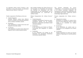 An important Library Service function is the           Eine wichtige Funktion des Library Services ist     Une      fonction    importante     du     service
generation of logs and journals on information         die Erzeugung von Protokollen und Journalen         « bibliothèque » est la production de fichiers log
usage and edits, called an “audit trail.”              zur Nutzung der Information und über                et de journal concernant l'utilisation des
                                                       Veränderungen an den Informationen, die im          informations et concernant leur modifications qui
                                                       Angloamerikanischen als „Audit-Trail“ be-           sont désignés par le terme « Audit-Trail » dans la
                                                       zeichnet werden.                                    terminologie anglo-américaine.

Further components of the library services are:        Weitere Komponenten der „Library Services“          D'autres composantes des « library services »
                                                       sind:                                               sont :
•   Content integration
    facilitates different content from different       •   Content Integration                             •   Intégration de contenu
    sources to consider as an individual repository        ermöglicht verschiedenen Content aus unter-         permettant de considérer le contenu divers
    and to virtually consolidate contents.                 schiedlichen Quellen wie ein einzelnes              issu des sources différentes comme un dépôt
                                                           Repository zu betrachten und Inhalte virtuell       unique et de rassembler du contenu
•   Syndication
                                                           zusammenzuführen.                                   virtuellement.
    is the distribution of content to the reuse and
    integration into other content                     •   Syndication                                     •   Syndication
                                                           ist die Verteilung von Content zur Wieder-          est la distribution du contenu pour sa
•   Localization
                                                           verwendung und Integration in anderen               réutilisation et son l'intégration avec d'autres
    is the adaptation of content to the cultural and
                                                           Content.                                            contenus.
    linguistic needs of different global markets
                                                       •   Localization                                    •   Localisation
                                                           ist die Anpassung von Content an die                désigne l'adaptation du contenu aux besoins
                                                           kulturellen und sprachlichen Bedürfnisse            culturels et linguistiques de marchés globaux
                                                           verschiedener globaler Märkte.                      divers.




Enterprise Content Management                                                                                                                               58
 
