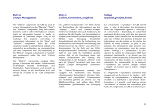 Deliver                                            Deliver                                            Deliver
 (Output Management)                                (Liefern, bereitstellen, ausgeben)                 (expédier, préparer, livrer)


 The “Deliver” components of ECM are used to        Die „Deliver“-Komponenten von ECM dienen           Les composantes « expédition » d'ECM servent
 present information from the “Manage”, “Store”,    zur Bereitstellung der Informationen aus den       pour la mise à disposition des informations
 and “Preserve” components. They also contain       „Manage“-, „Store“- und „Preserve“-Kompo-          issues des composantes « gestion », « stockage »
 functions used to enter information in systems     nenten. Sie beinhalten aber auch Funktionen, die   et « préservation ». Cependant, ils comportent
 (such as information transfer to media or          wiederum für die Eingabe von Informationen in      également des fonctions, qui à leur tour peuvent
 generation of formatted output files) or for       Systeme (zum Beispiel Informationsübergabe auf     être utilisés pour l’introduction des informations
 readying     (for   example      converting   or   Medien      oder      Erzeugung     formatierter   dans des systèmes (par exemple le transfert des
 compressing) information for the “Store” and       Ausgabedateien) oder für die Aufbereitung von      informations sur des médias ou la création des
 “Preserve” components. Since the AIIM              Informationen (zum Beispiel Konvertierung oder     fichiers de sortie formatés) ou pour la pré-
 component model is function-based and not to be    Kompression) für die „Store“- und „Preserve“-      paration des informations (par exemple leur
 regarded as an architecture, we can assign these   Komponenten. Da die Sicht auf das AIIM-            conversion ou compression) pour les compo-
 and other components here. The functionality in    Komponentenmodell funktional zusammenge-           santes « stockage » et « préservation ». La per-
 the “Deliver” category is also known as “output”   stellt ist und nicht als Architektur gesehen       spective du modèle de composantes AIIM étant
 and summarized under the term “Output              werden darf, ist die Zuordnung dieser und          purement fonctionnelle et ne devant pas être
 Management.”                                       anderer Komponenten hier zulässig. Die             compris comme architecture, l’allocation de telles
                                                    Funktionalität in der Kategorie „Deliver“ wird     composantes et bien d’autres à ce secteur est
 The “Deliver” components comprise three
                                                    auch als „Output“ bezeichnet und unter dem         admissible. La fonctionnalité de la catégorie
 groups of functions and media: Transformation
                                                    Begriff „Output Management“ zusammen-              « expédition » est souvent désigne comme
 Technologies, Security Technologies, and
                                                    gefasst.                                           « Output » et résumée sous la notion « Output
 Distribution. Trans¬formation and Security as
                                                                                                       Management ».
 services belong on the middleware level and        Die     “Deliver“-Komponente   umfasst    drei
 should be available to all ECM components          Gruppen von Funktionen und Medien:                 La composante « expédition » comprend trois
 equally.                                           „Transformation Technologies“, „Security Tech-     groupements de fonctions et de médias : « tech-
                                                    nologies“ und „Distribution“. Transformation       nologie de transformation », « technologie de
                                                    und Sicherheit gehören als Dienste auf eine        sécurité » et « distribution ». Les services « trans-
                                                    Middleware-Ebene und sollten allen ECM-            formation » et « sécurité » sont situés au niveau
                                                    Komponenten gleichermaßen zur Verfügung            ‘middleware’ et doivent être disponibles pour
                                                    stehen.                                            toutes les composantes d'ECM de la même façon.




Enterprise Content Management                                                                                                                            66
 
