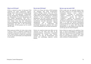 What is an ECM suite?                                   Was ist eine ECM-Suite?                           Qu'est-ce que une suite ECM?
 ECM is a natural for suites. As discussed, ECM          ECM ist ein Thema für Suiten. ECM beinhaltet,     ECM se prête pour une approche intégrée dans
 comprises five major components: Capture,               wie dargelegt, fünf große Komponenten:            des suites. Comme on a vu, ECM comporte cinq
 Manage, Deliver, Store and Preservation. Manage         Capture, Manage, Deliver, Store und Preser-       composantes majeures : « saisie », « gestion »,
 includes the subcomponents Collaboration,               vation. Manage beinhaltet die Teilkomponenten     « expédition », « stockage » et « préservation ».
 Records Management, Workflow/Business Pro-              Collaboration, Records Management, Workflow       « Gestion » comporte les sous-composantes
 cess Management, Document Management and                /Business Process Management, Document            « collaboration », « gestion des dossiers »,
 Web Content Management. Thus, ECM is                    Management und Web Content Management.            « workflow », « gestion des documents » et
 something of a Jack of all trades, that also tries to   ECM - eine „eierlegende Wollmilchsau“, die auch   « gestion du contenu Web ». ECM devient ainsi
 cover trendy areas like ILM (Information                Trendthemen wie ILM Information Lifecycle         une chimère omnipotente qui couvrirait aussi des
 Lifecycle Management), DRT (Document Related            Management,       DRT    Document       Related   sujets à la mode tels qu’ILM (Information
 Technologies) and parts of KM (Knowledge                Technologies und in Teilbereichen KM              Lifecycle Management), DRT (Document Related
 Management). All this ground can be covered             Knowledge Management abdecken will. Daher         Technologies) et en partie KM (Knowledge
 only by suites.                                         ist das Gesamtthema nur mit Suiten abzudecken.    Management). Le sujet intégral ne peut donc être
                                                                                                           couvert que par des suites de logiciels.

 Before going any further, let’s take a look at what     Werfen wir zunächst einmal einen Blick auf den    Jetons d'abord un regard sur les ambitions d’une
 a suite is: a suite is a collection of different but    Anspruch an eine Suite: Eine Suite ist die        suite : il s’agit de l'assemblage de composantes
 compatible components that provides a solution          Zusammenstellung verschiedener kompatibler        différentes mais techniquement compatibles pour
 to an overall scenario, in which the components         Komponenten zur Lösung eines Gesamt-              offrir une solution à un scénario entier dans
 can also be used individually and independently         szenarios, bei dem die Komponenten auch           lequel on peut également employer les compo-
 of one another.                                         einzeln und unabhängig eingesetzt werden          santes isolément et indépendamment.
                                                         können.




Enterprise Content Management                                                                                                                            74
 