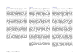 Outlook                                               Ausblick                                            Perspectives
 Document technologies like Enterprise Content         Dokumenten-Technologien wie ECM Enterprise          Les technologies de documents comme ECM /
 Management make traditional data processing           Content Management sind die Ergänzung zur           gestion du contenu de l'entreprise sont le
 complete. They bring together structured, weakly      herkömmlichen Datenverarbeitung. Sie führen         complément du traitement des données
 structured, and unstructured information. Every       strukturierte, schwachstrukturierte und un-         traditionnel. Ils regroupent des informations bien
 company, every government agency, and every           strukturierte Information zusammen. Jedes           structurées, peu structurées et sans structure.
 organization must confront the subject. Even if       Unternehmen, jede Behörde, jede Organisation        Chaque entreprise, chaque autorité, chaque
 there are no immediate plans to implement such        muss sich heute mit dem Thema ausein-               organisation est aujourd'hui forcée de s’occuper
 a system, it sneaks into the organization of its      andersetzen. Auch wenn man nicht vorhat, selbst     du sujet. Même si l’on ne projette pas
 own accord – with the next server licence update,     kurzfristig ein System einzuführen, muss man        l’introduction d’un système à court terme, on est
 with the next office software suite, with the next    sich mit dem beschäftigen, was man quasi            obligé de s'occuper de ce qu'on obtient sans
 database or ERP upgrade. In many companies            mitgeliefert bekommt – beim nächsten Update         même l’avoir demandé - lors d’une mise à jours
 with heterogeneous IT landscapes, the question        der Serverlizenzen, in der nächsten Office-Suite,   des licences d’un serveur, dans une nouvelle
 of which redundant functionalities of existing        beim nächsten Datenbank- oder ERP-Upgrade. In       version d’une suite bureautique, lors d’une mise
 products are unused is already more important         vielen Unternehmen mit heterogener IT-              à jour de la base des données ou ERP. Dans
 than whether to invest in a new software system.      Landschaft ist bereits heute die Frage wichtiger,   beaucoup d'entreprises à paysage IT hétérogène
 The most important job is to keep in-house            welche redundante Funktionalität vorhandener        la question qui s’impose aujourd’hui déjà est
 information under control. The questions add up:      Produkte man nicht einsetzt, als die Frage, ob      plutôt de savoir quelle fonctionnalité redondante
 where to put the thousands and thousands of e-        man sich ein neues Softwaresystem zusätzlich        de produits disponibles ne sera pas utilisée que
 mails, what to do with the electronically signed      leistet. Die wichtigste Aufgabe ist, die            la question concernant d’éventuels logiciels
 business correspondence, where to put tax-            Informationen im Haus unter Kontrolle zu            supplémentaires. La tâche cruciale est de con-
 relevant data, how to transfer information from       halten. Aktuelle Fragen: wo lässt man die Aber-     trôler informations au sein de l’entreprise. D’où
 the disorganized file system, how to consolidate      tausenden von E-Mails, was tue ich mit              des questions pertinentes telles que : que faire
 informaiton in a repository that everybody can        elektronisch signierten Handelsbriefen, wo lasse    des milliers de messages ? Et comment gérer des
 use, how to get a single login for all the systems,   ich meine steuerrelevanten Daten, wie überführe     lettres commerciales avec signature électro-
 how to create a uniform in-basket for all             ich Informationen aus dem unorganisierten           nique ? Où stocker mes données fiscales ?
 incoming information, how to make sure that no        Filesystem, wie konsolidiere ich Informationen in   Comment transférer des informations du system
 information is lost or ignored, etc. etc.             einem gemeinsam nutzbaren Repository, wie           de fichiers peu organisé ? Comment consolider
                                                       bekomme ich einen Single-Login über alle meine      des informations dans un seul dépôt utilisable en
                                                       Systeme hin, wie erstelle ich einen einheitlichen   commun ? Comment réaliser un login unique
                                                       Posteingangskorb für alle eingehende Infor-         pour tous mes systèmes ? Comment réaliser une
                                                       mation, wie kontrolliere ich, dass keine Informa-   boite d’entrée unique pour toutes les infor-
                                                       tion verloren geht oder nicht bearbeitet wird,      mations reçues ? Comment assurer qu’aucune
                                                       usw. usw.                                           information sera perdue ou ne pas traitée ? Et
                                                                                                           ainsi de suite ...



Enterprise Content Management                                                                                                                             78
 