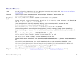 Literature & Sources
AIIM             What is ECM? Association for Information and Image Management International, Silver Springs, USA.          http://www.aiim.org/article-
                 aiim.asp?ID=31521. Last download: September 11th, 2006.
DocuLabs         Evolving Electronic Document Management Solutions: The Doculabs Report. Third Edition. Chicago, Doculabs, 2002.
                 ECM 101. AIIM poster, Silver Springs, 2003.
Kampffmeyer,     AIIM directions for 2000 and beyond PROJECT CONSULT Newsletter 2000215, February 15th, 2000.
Ulrich
                 Knowledge Management, Enterprise Content Management, eBusiness: alles nur neue Verpackung? Keynote presentation at the DMS EXPO &
                 AIIM eBusiness Conference 2000, Essen, September 9th, 2000.
                 Content Management ist nicht gleich Content Management. PROJECT CONSULT Newsletter 20001124, November 24th, .2000.
                 Herrscher über Informationen. ComputerWoche Extra, September 24 th, 2001.
                 Enterprise Content Management. Keynote presentation at the Info@ conference, London, November 21st,, 2001.
                 Enterprise-Content-Management - unternehmensweite Informationsplattform der Zukunft. IT-Research Strategic Bulletin, Sauerlach, 2003.
                 Enterprise Content Management - Zwischen Vision und Realität. Keynote Presentation at the IXOS User Conference, Mannheim, June 24th ,
                 2003.
                 Dokumenten-Technologien: Wohin geht die Reise? PROJECT CONSULT, Hamburg 2003.
                 Suiten: Ein Blick hinter die Kulissen. PROJECT CONSULT Newsletter 20040512, May 12th, 2004.
                 ECM - die neue Botschaft. PROJECT CONSULT Newsletter 20030903, September 3rd, 2003.
                 Trends in Document, Records and Enterprise Content Management. Keynote presentation at the S.E.R. Conference, Visegrád, September 28th,
                 2004.
                 ECM Enterprise Content Management in der Praxis. Keynote presentation at the EUROFORUM conference, Cologne, May 3rd, 2004.
                 ECM Enterprise Content Management 2005 / ECM: was, wo, wie, wer, warum. PROJECT CONSULT Newsletter 20050404, April 4th, 2005.
                 ECM – Vision und Potentiale. Keynote presentation at the ECM-Forum, Zurich, April 26th, 2006.
                 ECM – es geht zur Sache. PROJECT CONSULT Newsletter 20060619, June 19th, 2006.
Wikipedia        Enterprise Content Management on http://www.en.wikipedia.org (English) and http://www.de.wikipedia.org (German)




Enterprise Content Management                                                                                                                              82
 