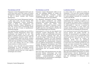 The definition of ECM                                 Die Definition von ECM                              La définition d'ECM
 Enterprise Content Management itself is just one      Enterprise Content Management selbst ist nur        La notion même de la « gestion du contenu de
 of the many terms used in the context of Content      einer der vielfältigen Begriffe im Umfeld des       l'entreprise » n’est qu’un des concepts multiples
 Management. Enterprise Content Management,            Content Managements. Enterprise Content             dans l'environnement de la gestion du contenu.
 at least in theory, includes Web Content              Management hat den Anspruch, auch Web               La notion prétend l’inclusion de la gestion de
 Management.                                           Content Management mit einzuschließen.              contenu web (WCM).
 The general term Content Management itself has        Der allgemeine Oberbegriff Content Manage-          Le terme générique ‘gestion du contenu’ est
 a great many facets, and also includes Web            ment ist äußerst facettenreich und schließt         extrêmement riche en facettes et englobe de son
 Content Management, Content Syndication,              seinerseits Web Content Management, Content         côté la gestion du contenu Web, la syndication
 Digital or Media Asset Management, and                Syndication,    Digital  oder   Media    Asset      du contenu, la gestion des ressources numériques
 naturally Enterprise Content Management as            Management und natürlich Enterprise Content         ou multi-média et – bien sûr - la gestion du
 well. This “vicious circle“of terminology merely      Management ein. Dieser „circulus vitiosus“ der      contenu de l'entreprise. Ce cercle vitieux des
 points up the lack of clarity in manufacturers’       Begriffe zeigt denn auch Mangel an Klarheit bei     concepts indique surtout un manque de clarté
 marketing language.                                   den Marketingaussagen der Hersteller.               dans les discours de marketing des producteurs.
 The important thing is whether the term ECM or        Entscheidend ist, ob sich mit dem Begriff ECM       Il est crucial pour la survie de la notion même d’y
 Enterprise Content Management means more              Enterprise Content Management eine neue             pouvoir associer une qualité nouvelle, un
 functionality and benefit for the user. This          Qualität, ein Mehr an Funktionalität und Nutzen     excédent de fonctionnalité et d'avantages pour
 applies to subsets of ECM as well as to its overall   für die Anwender verbinden lässt. Dies ist          les usagers. C'est le cas non seulement dans des
 claim of managing enterprise content. With all        sowohl bei einigen Teilbereichen als auch beim      secteurs particuliers mais aussi dans une vision
 the comprehensive claims and all the countless        ganzheitlichen Anspruch von ECM Enterprise          intégrante de la gestion du contenu de
 components of Enterprise Content Management,          Content Management der Fall. Jedoch muss man        l'entreprise (ECM). Face aux prétentions
 at the end of the day ECM is a vision, a strategy,    auch angesichts des allumfassenden Anspruch         universelles et les composantes innombrables de
 or even a new industry, but it is not a closed        und der zahllosen Komponenten von Enterprise        la notion force est de constater qu’ECM sera tout
 system solution or a distinct product.                Content Management konstatieren, dass ECM           au plus une vision, synonyme d’une stratégie ou
 Therefore, along with DRT (Document Related           allenfalls als Vision, Strategie oder Bezeichnung   désignation d'un secteur commercial – mais
 Technologies) or DLM (Document Lifecycle              einer Branche dienen kann – eine geschlossene       certainement pas un système opérationnel ou un
 Management), ECM can be considered as just            Systemlösung oder ein einzelnes Produkt ist         produit spécifique.
 one possible catch-all term for a wide range of       ECM nicht.                                          On ne peut donc positionner ECM (tout comme
 technologies and vendors.                             Man kann daher ECM gleichbedeutend mit DRT          DRT/Document Related Technologies ou comme
                                                       Document Related Technologies oder DLM              DLM/Document Lifecycle Management) que
                                                       Document Lifecycle Management nur als eine          comme une désignation générique et sommaire
                                                       mögliche     zusammenfassende         Gruppen-      pour des technologies et entreprises assez
                                                       bezeichnung für die verschiedenste Technologien     diverses.
                                                       und Unternehmen positionieren.


Enterprise Content Management                                                                                                                                2
 