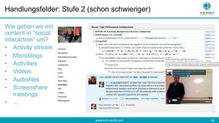 www.ecm-world.com 	
  16	
  
Handlungsfelder: Stufe 2 (schon schwieriger)
Wie gehen wir mit
content in “social
interaction” um?
•  Activity stream
•  Microblogs
•  Activities
•  Videos
•  Audiofiles
•  Screenshare
meetings
•  …
 