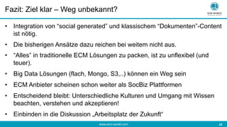 www.ecm-world.com 	
  18	
  
Fazit: Ziel klar – Weg unbekannt?
•  Integration von “social generated” und klassischem “Dokumenten”-Content
ist nötig.
•  Die bisherigen Ansätze dazu reichen bei weitem nicht aus.
•  “Alles” in traditionelle ECM Lösungen zu packen, ist zu unflexibel (und
teuer).
•  Big Data Lösungen (flach, Mongo, S3,..) können ein Weg sein
•  ECM Anbieter scheinen schon weiter als SocBiz Plattformen
•  Entscheidend bleibt: Unterschiedliche Kulturen und Umgang mit Wissen
beachten, verstehen und akzeptieren!
•  Einbinden in die Diskussion „Arbeitsplatz der Zukunft“
 