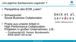 www.ecm-world.com 	
  2	
  
„Von jeglicher Sachkenntnis ungetrübt“ ?
•  Perspektive des ECM „Laien“
•  Schwerpunkt:
Social Business Collaboration
•  Praxis aus unserer Arbeit in
High Performance Collaboration
Projekten in großen Unternehmen, z.B.:
–  Continental AG, Hymer, Bundeswehr,
KWS SAAT AG et alii
Twi%er:	
  @beaservices1	
  
 