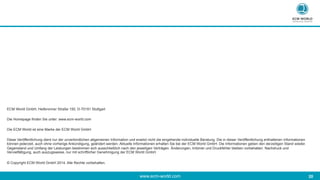 www.ecm-world.com 	
  20	
  
ECM World GmbH, Heilbronner Straße 150, D-70191 Stuttgart
Die Homepage finden Sie unter: www.ecm-world.com
Die ECM World ist eine Marke der ECM World GmbH.
Diese Veröffentlichung dient nur der unverbindlichen allgemeinen Information und ersetzt nicht die eingehende individuelle Beratung. Die in dieser Veröffentlichung enthaltenen Informationen
können jederzeit, auch ohne vorherige Ankündigung, geändert werden. Aktuelle Informationen erhalten Sie bei der ECM World GmbH. Die Informationen geben den derzeitigen Stand wieder.
Gegenstand und Umfang der Leistungen bestimmen sich ausschließlich nach den jeweiligen Verträgen. Änderungen, Irrtümer und Druckfehler bleiben vorbehalten. Nachdruck und
Vervielfältigung, auch auszugsweise, nur mit schriftlicher Genehmigung der ECM World GmbH.
© Copyright ECM World GmbH 2014. Alle Rechte vorbehalten.
 