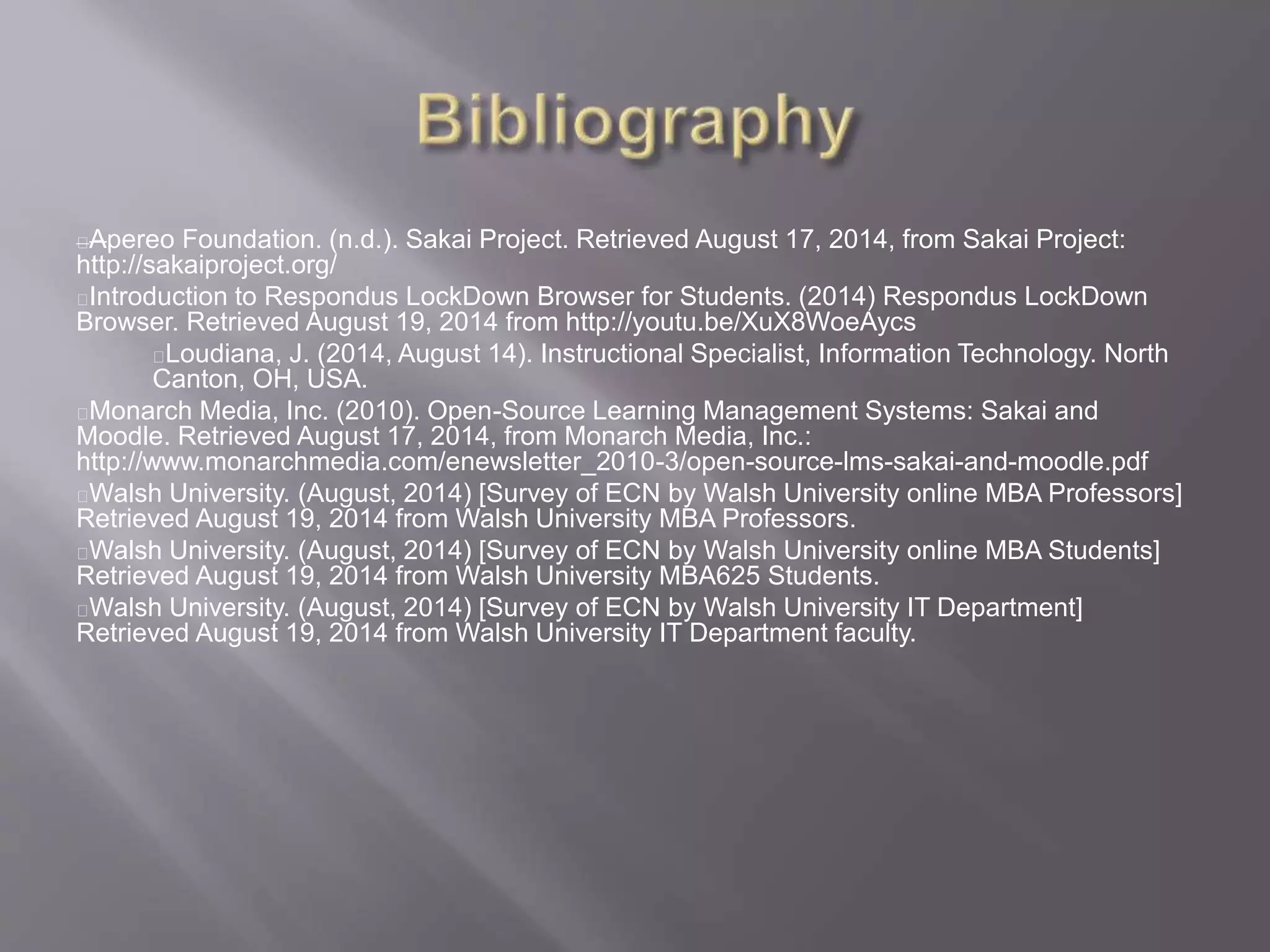 Apereo Foundation. (n.d.). Sakai Project. Retrieved August 17, 2014, from Sakai Project:
http://sakaiproject.org/
Introduction to Respondus LockDown Browser for Students. (2014) Respondus LockDown
Browser. Retrieved August 19, 2014 from http://youtu.be/XuX8WoeAycs
Loudiana, J. (2014, August 14). Instructional Specialist, Information Technology. North
Canton, OH, USA.
Monarch Media, Inc. (2010). Open-Source Learning Management Systems: Sakai and
Moodle. Retrieved August 17, 2014, from Monarch Media, Inc.:
http://www.monarchmedia.com/enewsletter_2010-3/open-source-lms-sakai-and-moodle.pdf
Walsh University. (August, 2014) [Survey of ECN by Walsh University online MBA Professors]
Retrieved August 19, 2014 from Walsh University MBA Professors.
Walsh University. (August, 2014) [Survey of ECN by Walsh University online MBA Students]
Retrieved August 19, 2014 from Walsh University MBA625 Students.
Walsh University. (August, 2014) [Survey of ECN by Walsh University IT Department]
Retrieved August 19, 2014 from Walsh University IT Department faculty.
 