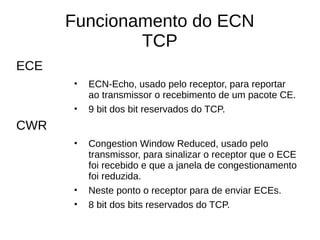 Funcionamento do ECN
TCP
ECE
• ECN-Echo, usado pelo receptor, para reportar
ao transmissor o recebimento de um pacote CE.
• 9 bit dos bit reservados do TCP.
CWR
• Congestion Window Reduced, usado pelo
transmissor, para sinalizar o receptor que o ECE
foi recebido e que a janela de congestionamento
foi reduzida.
• Neste ponto o receptor para de enviar ECEs.
• 8 bit dos bits reservados do TCP.
 