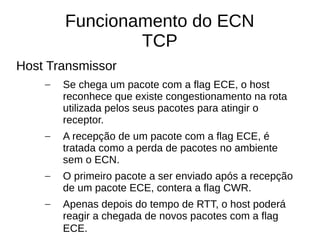 Funcionamento do ECN
TCP
Host Transmissor
– Se chega um pacote com a flag ECE, o host
reconhece que existe congestionamento na rota
utilizada pelos seus pacotes para atingir o
receptor.
– A recepção de um pacote com a flag ECE, é
tratada como a perda de pacotes no ambiente
sem o ECN.
– O primeiro pacote a ser enviado após a recepção
de um pacote ECE, contera a flag CWR.
– Apenas depois do tempo de RTT, o host poderá
reagir a chegada de novos pacotes com a flag
ECE.
 