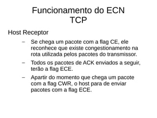 Funcionamento do ECN
TCP
Host Receptor
– Se chega um pacote com a flag CE, ele
reconhece que existe congestionamento na
rota utilizada pelos pacotes do transmissor.
– Todos os pacotes de ACK enviados a seguir,
terão a flag ECE.
– Apartir do momento que chega um pacote
com a flag CWR, o host para de enviar
pacotes com a flag ECE.
 