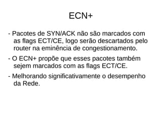 ECN+
- Pacotes de SYN/ACK não são marcados com
as flags ECT/CE, logo serão descartados pelo
router na eminência de congestionamento.
- O ECN+ propõe que esses pacotes também
sejem marcados com as flags ECT/CE.
- Melhorando significativamente o desempenho
da Rede.
 