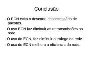 Conclusão
- O ECN evita o descarte desnecessário de
pacotes.
- O uso ECN faz diminuir as retransmissões na
rede.
- O uso do ECN, faz diminuir o trafego na rede.
- O uso do ECN melhora a eficiencia da rede.
 