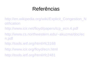 Referências
http://en.wikipedia.org/wiki/Explicit_Congestion_N
otification
http://www.icir.net/floyd/papers/tcp_ecn.4.pdf
http://www.cs.northwestern.edu/~akuzma/doc/ec
n.pdf
http://tools.ietf.org/html/rfc3168
http://www.icir.org/floyd/ecn.html
http://tools.ietf.org/html/rfc2481
 