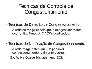 Tecnicas de Controle de
Congestionamento

Tecnicas de Deteção de Congestionamento.
 A rede só reage depois que o congestionamento
ocorre. Ex: Timeout, 3 ACKs duplicados.

Tecnicas de Notificação de Congestionamento.
 A rede reage antes que um possivel
congestionamento realmente ocorra.
Ex: Active Queue Management, ECN.
 