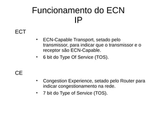 Funcionamento do ECN
IP
ECT
• ECN-Capable Transport, setado pelo
transmissor, para indicar que o transmissor e o
receptor são ECN-Capable.
• 6 bit do Type Of Service (TOS).
CE
• Congestion Experience, setado pelo Router para
indicar congestionamento na rede.
• 7 bit do Type of Service (TOS).
 