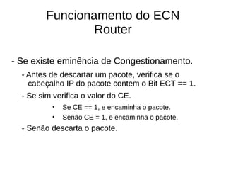 Funcionamento do ECN
Router
- Se existe eminência de Congestionamento.
- Antes de descartar um pacote, verifica se o
cabeçalho IP do pacote contem o Bit ECT == 1.
- Se sim verifica o valor do CE.
• Se CE == 1, e encaminha o pacote.
• Senão CE = 1, e encaminha o pacote.
- Senão descarta o pacote.
 