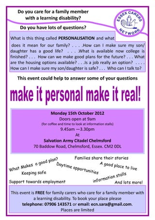 Do you care for a family member
       with a learning disability?
     Do you have lots of questions?

What is this thing called PERSONALISATION and what
does it mean for our family? . . . .How can I make sure my son/
 does
daughter has a good life? . . . .What is available now college is
finished? . . . How can we make good plans for the future? . . . What
are the housing options available? . . .Is a job really an option? . . . .
How can I make sure my son/daughter is safe? . . . Who can I talk to?

    This event could help to answer some of your questions




                       Monday 15th October 2012
                          Doors open at 9am
                 (for coffee and time to look at information stalls)
                          9.45am —3.30pm
                                 At
                  Salvation Army Citadel Chelmsford
             70 Baddow Road, Chelmsford, Essex. CM2 0DL

                                  Families share their stories
                    plan?
               good     Dayti                    A good
       ak es a                me op                     place to
Wh at M                             portu
                                          nities
                                                                  live
      Keeping safe                                           alls
                                                   mation st
Support towards employment                   infor       And lots more!

 This event is FREE for family carers who care for a family member with
              a learning disability. To book your place please
       telephone: 07906 143571 or email: ecn.sara@gmail.com.
                             Places are limited
 