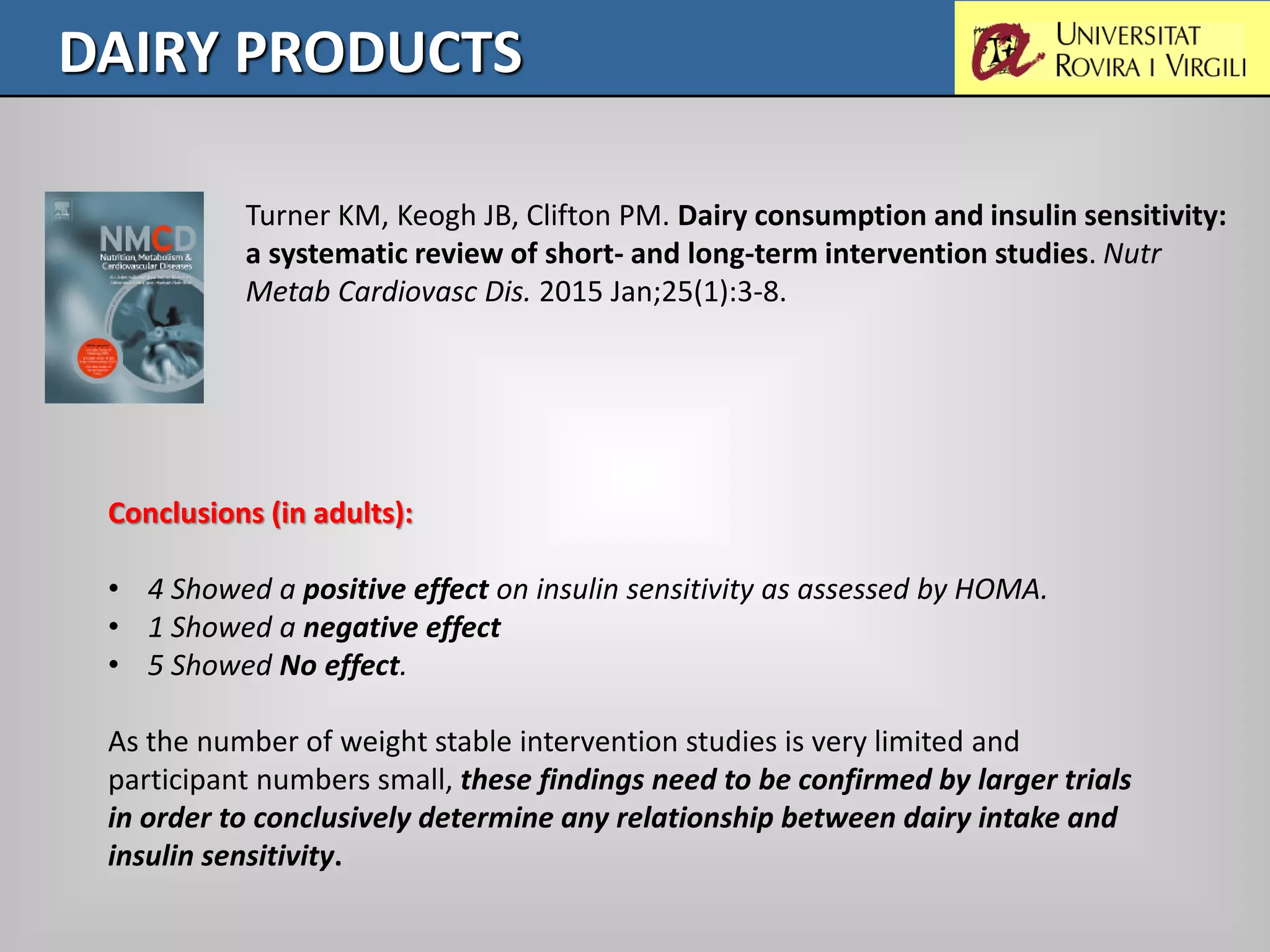 DAIRY PRODUCTS
Turner KM, Keogh JB, Clifton PM. Dairy consumption and insulin sensitivity:
a systematic review of short- and long-term intervention studies. Nutr
Metab Cardiovasc Dis. 2015 Jan;25(1):3-8.
Conclusions (in adults):
• 4 Showed a positive effect on insulin sensitivity as assessed by HOMA.
• 1 Showed a negative effect
• 5 Showed No effect.
As the number of weight stable intervention studies is very limited and
participant numbers small, these findings need to be confirmed by larger trials
in order to conclusively determine any relationship between dairy intake and
insulin sensitivity.
 