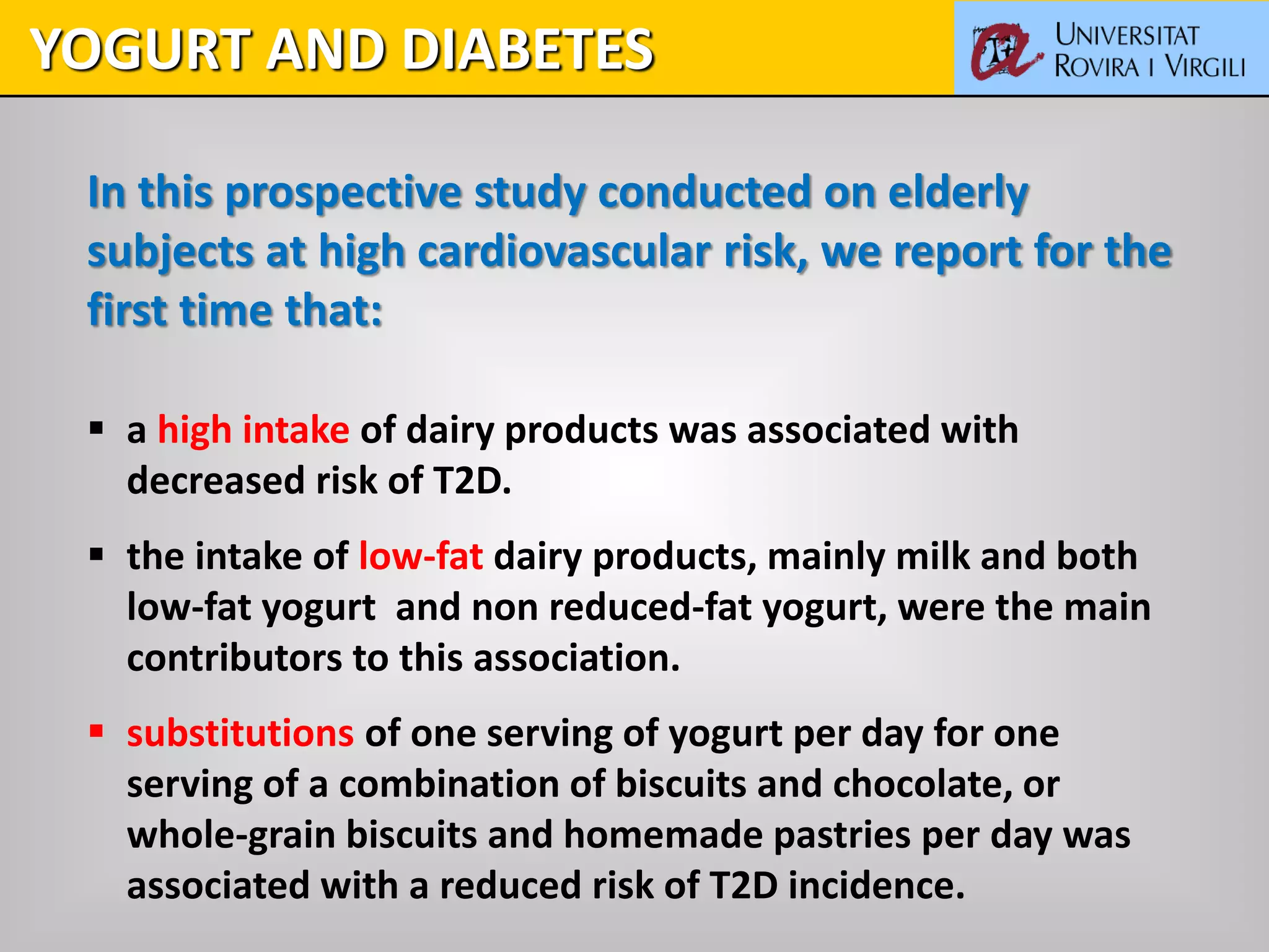 In this prospective study conducted on elderly
subjects at high cardiovascular risk, we report for the
first time that:
 a high intake of dairy products was associated with
decreased risk of T2D.
 the intake of low-fat dairy products, mainly milk and both
low-fat yogurt and non reduced-fat yogurt, were the main
contributors to this association.
 substitutions of one serving of yogurt per day for one
serving of a combination of biscuits and chocolate, or
whole-grain biscuits and homemade pastries per day was
associated with a reduced risk of T2D incidence.
YOGURT AND DIABETES
 
