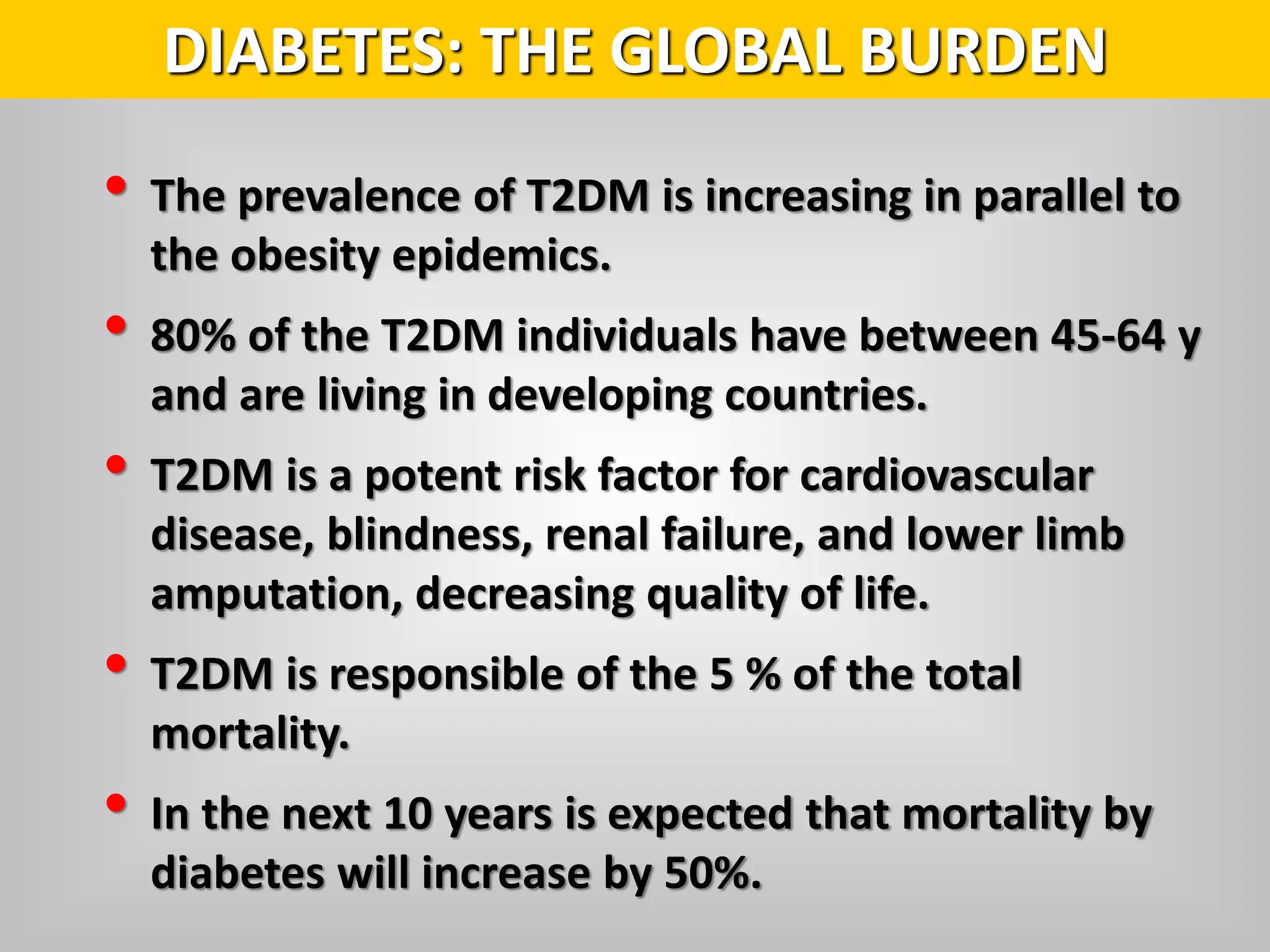 • The prevalence of T2DM is increasing in parallel to
the obesity epidemics.
• 80% of the T2DM individuals have between 45-64 y
and are living in developing countries.
• T2DM is a potent risk factor for cardiovascular
disease, blindness, renal failure, and lower limb
amputation, decreasing quality of life.
• T2DM is responsible of the 5 % of the total
mortality.
• In the next 10 years is expected that mortality by
diabetes will increase by 50%.
DIABETES: THE GLOBAL BURDEN
 