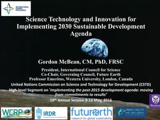 Science Technology and Innovation for
Implementing 2030 Sustainable Development
Agenda
Gordon McBean, CM, PhD, FRSC
President, International Council for Science
Co-Chair, Governing Council, Future Earth
Professor Emeritus, Western University, London, Canada
United Nations Commission on Science and Technology for Development (CSTD)
High-level Segment on 'Implementing the post-2015 development agenda: moving
from commitments to results‘
19th Annual Session 9-13 May, 2016
 