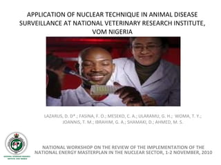 APPLICATION OF NUCLEAR TECHNIQUE IN ANIMAL DISEASE SURVEILLANCE AT NATIONAL VETERINARY RESEARCH INSTITUTE, VOM NIGERIA LAZARUS, D. D*.; FASINA, F. O.; MESEKO, C. A.; ULARAMU, G. H.;  WOMA, T. Y.;  JOANNIS, T. M.; IBRAHIM, G. A.; SHAMAKI, D.; AHMED, M. S.  NATIONAL WORKSHOP ON THE REVIEW OF THE IMPLEMENTATION OF THE NATIONAL ENERGY MASTERPLAN IN THE NUCLEAR SECTOR, 1-2 NOVEMBER, 2010 