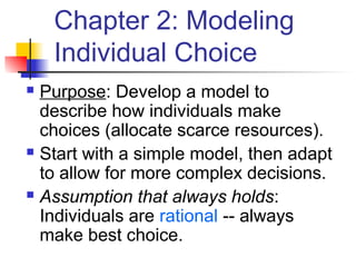 Chapter 2: Modeling
Individual Choice
 Purpose: Develop a model to
describe how individuals make
choices (allocate scarce resources).
 Start with a simple model, then adapt
to allow for more complex decisions.
 Assumption that always holds:
Individuals are rational -- always
make best choice.
 
