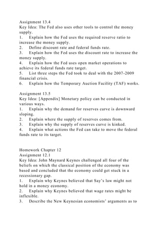Assignment 13.4
Key Idea: The Fed also uses other tools to control the money
supply.
1. Explain how the Fed uses the required reserve ratio to
increase the money supply.
2. Define discount rate and federal funds rate.
3. Explain how the Fed uses the discount rate to increase the
money supply.
4. Explain how the Fed uses open market operations to
achieve its federal funds rate target.
5. List three steps the Fed took to deal with the 2007-2009
financial crisis.
6. Explain how the Temporary Auction Facility (TAF) works.
Assignment 13.5
Key Idea: [Appendix] Monetary policy can be conducted in
various ways.
1. Explain why the demand for reserves curve is downward
sloping.
2. Explain where the supply of reserves comes from.
3. Explain why the supply of reserves curve is kinked.
4. Explain what actions the Fed can take to move the federal
funds rate to its target.
Homework Chapter 12
Assignment 12.1
Key Idea: John Maynard Keynes challenged all four of the
beliefs on which the classical position of the economy was
based and concluded that the economy could get stuck in a
recessionary gap.
1. Explain why Keynes believed that Say’s law might not
hold in a money economy.
2. Explain why Keynes believed that wage rates might be
inflexible.
3. Describe the New Keynesian economists’ arguments as to
 