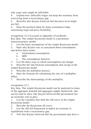 why wage rates might be inflexible.
4. Explain how inflexible wages can keep the economy from
recovering from a recessionary gap.
5. Describe why Keynes believed that the price level might
not fall.
6. State the position taken by many economists today
concerning wage and price flexibility.
Assignment 12.2 (Located in Appendix of textbook)
Key Idea: The simple Keynesian model is a prominent
macroeconomics model.
1. List the basic assumptions of the simple Keynesian model.
2. State why Keynes was so concerned about consumption
and define these terms:
a. Autonomous consumption
b. MPC
c. The consumption function
3. List the three ways in which consumption can change.
4. Describe the link between consumption and saving in the
simple Keynesian model.
5. Describe the multiplier process.
6. State the formula for calculating the size of a multiplier
effect.
7. Describe the shortcomings of the multiplier.
Assignment 12.3
Key Idea: The simple Keynesian model can be analyzed in terms
of the aggregate demand and aggregate supply framework, and
can be used to show why Keynes believed that government has
an economic role to play.
1. List the variables that shift the AD curve in the simple
Keynesian model.
2. Describe the Keynesian AS curve.
3. Use the AD-AS framework to depict an economy in
equilibrium with a recessionary gap.
4. Tell why Keynes believed that the government may have a
 