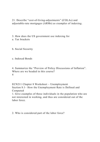 21. Describe “cost-of-living-adjustments” (COLAs) and
adjustable-rate mortgages (ARMs) as examples of indexing.
3. How does the US government use indexing for
a. Tax brackets
b. Social Security
c. Indexed Bonds
4. Summarize the “Preview of Policy Discussions of Inflation”.
Where are we headed in this course?
4
ECN211 Chapter 8 Worksheet – Unemployment
Section 8.1– How the Unemployment Rate is Defined and
Computed
1. Give examples of those individuals in the population who are
not interested in working, and thus are considered out of the
labor force.
2. Who is considered part of the labor force?
 