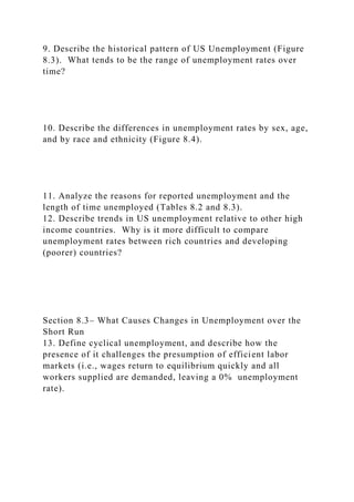 9. Describe the historical pattern of US Unemployment (Figure
8.3). What tends to be the range of unemployment rates over
time?
10. Describe the differences in unemployment rates by sex, age,
and by race and ethnicity (Figure 8.4).
11. Analyze the reasons for reported unemployment and the
length of time unemployed (Tables 8.2 and 8.3).
12. Describe trends in US unemployment relative to other high
income countries. Why is it more difficult to compare
unemployment rates between rich countries and developing
(poorer) countries?
Section 8.3– What Causes Changes in Unemployment over the
Short Run
13. Define cyclical unemployment, and describe how the
presence of it challenges the presumption of efficient labor
markets (i.e., wages return to equilibrium quickly and all
workers supplied are demanded, leaving a 0% unemployment
rate).
 