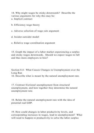 14. Why might wages be sticky downwards? Describe the
various arguments for why this may be:
a. Implicit contract
b. Efficiency wage theory
c. Adverse selection of wage cuts argument
d. Insider-outsider model
e. Relative wage coordination argument
15. Graph the impact of a labor market experiencing a surplus
and sticky wages downwards. Should we expect wages to fall
and thus more employers to hire?
Section 8.4– What Causes Changes in Unemployment over the
Long Run
16. Describe what is meant by the natural unemployment rate.
17. Contrast frictional unemployment from structural
unemployment, and how together they determine the natural
unemployment rate.
18. Relate the natural unemployment rate with the idea of
potential real GDP.
19. How could changes in labor productivity levels, and
corresponding increases in wages, lead to unemployment? What
will need to happen to productivity to solve the labor surplus
 