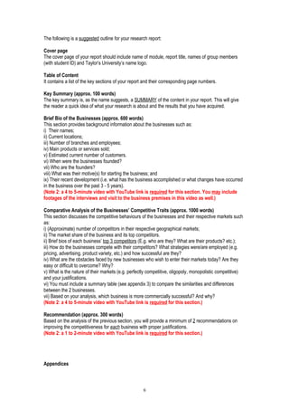 The following is a suggested outline for your research report:
Cover page
The cover page of your report should include name of module, report title, names of group members
(with student ID) and Taylor’s University’s name logo.
Table of Content
It contains a list of the key sections of your report and their corresponding page numbers.
Key Summary (approx. 100 words)
The key summary is, as the name suggests, a SUMMARY of the content in your report. This will give
the reader a quick idea of what your research is about and the results that you have acquired.
Brief Bio of the Businesses (approx. 600 words)
This section provides background information about the businesses such as:
i) Their names;
ii) Current locations;
iii) Number of branches and employees;
iv) Main products or services sold;
v) Estimated current number of customers.
vi) When were the businesses founded?
vii) Who are the founders?
viii) What was their motive(s) for starting the business; and
ix) Their recent development (i.e. what has the business accomplished or what changes have occurred
in the business over the past 3 - 5 years).
(Note 2: a 4 to 5-minute video with YouTube link is required for this section. You may include
footages of the interviews and visit to the business premises in this video as well.)
Comparative Analysis of the Businesses’ Competitive Traits (approx. 1000 words)
This section discusses the competitive behaviours of the businesses and their respective markets such
as:
i) (Approximate) number of competitors in their respective geographical markets;
ii) The market share of the business and its top competitors.
ii) Brief bios of each business’ top 3 competitors (E.g. who are they? What are their products? etc.);
iii) How do the businesses compete with their competitors? What strategies were/are employed (e.g.
pricing, advertising, product variety, etc.) and how successful are they?
iv) What are the obstacles faced by new businesses who wish to enter their markets today? Are they
easy or difficult to overcome? Why?
v) What is the nature of their markets (e.g. perfectly competitive, oligopoly, monopolistic competitive)
and your justifications.
vi) You must include a summary table (see appendix 3) to compare the similarities and differences
between the 2 businesses.
vii) Based on your analysis, which business is more commercially successful? And why?
(Note 2: a 4 to 5-minute video with YouTube link is required for this section.)
Recommendation (approx. 300 words)
Based on the analysis of the previous section, you will provide a minimum of 2 recommendations on
improving the competitiveness for each business with proper justifications.
(Note 2: a 1 to 2-minute video with YouTube link is required for this section.)
Appendices
6
 