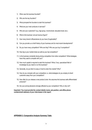 1) When was the business founded?
2) Who are the key founders?
3) What prompted the founders to start this business?
4) What are your main products or services?
5) Who are your customers? (e.g. Age group, income-level, education-level, etc.)
6) What is the business’ annual revenue figure?
7) How many branch offices/stores do you have (if applicable)?
8) Can you provide us a brief history of your business and its most recent developments?
9) Do you have many competitors? Who are they? Who are your top 3 competitors?
10) How big is your market share as well as your top competitors?
11) Is the business constantly facing strong competition from other competitors? What strategies
have they used to compete with you?
12) How much capital is required to start this business? What, if any, specialized field of
knowledge do you need to run this business?
13) Generally, do you feel it is easy or hard to enter this market? Why?
14) How do you compete with your competitors i.e. what strategies do you employ to divert
customers away from your competitors?
15) How often do you release a new product (note: this assumes the business sells differentiated
products)?
16) Are your pricing decisions strongly affected by your competitors? Why or why not?
Important: You must provide the contact details (name, job position, and office phone
number/email address) of your interviewee in the report.
APPENDIX 3: Comparative Analysis Summary Table
8
 