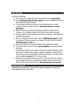 2
Tasks - Methodology
Your tasks are as follows:
a) Form a group with maximum 6 members (one member will be the group leader).
b) Select 2 businesses within the same industry (one based in Melaka and the other in
Klang Valley) for research purposes.
c) You will contact and obtain permission from the relevant persons (e.g. owner,
manager) of those businesses to conduct a face-to-face interview and on-site
observations.
d) Before the interview, you will conduct preliminary research (via books, internet,
newspaper, etc.) and gather background information on the chosen businesses.
e) Interview questions will be prepared and reviewed (by the lecturer) 1 week before the
scheduled interview date.
f) After you have gathered the information, submit a 2500-3000-word report (excluding
cover page and references) based on your findings. The report must be submitted in
softcopy form(burn in a CD) only.
g) Along with the report, you must also provide the videos related to the site visit.
h) For more information on part (f) and (g), read the guidelines in the appendix section
of this brief.
i) The information sources for your research will come from personal interviews, on-site
observations and others (such as books, magazines, newspapers, and the internet).
Ensure that you quote at least 10 different sources of information in the report and the
internet constitutes no more than 30% of those sources.
j) Important: Ensure that you quote your sources (APA style) and refrain from copying. I
conduct plagiarism checks on all assignments submitted. Students caught with said
offence will face severe disciplinary action. Ignore this warning at your own risk.
Submission Requirement
- A 2500-3000-word written report (excluding cover page and references) in softcopy form.
- Video segments relevant to the report.
 