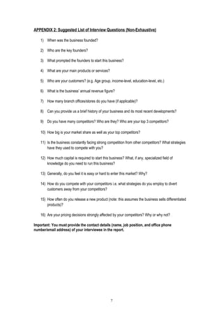 APPENDIX 2: Suggested List of Interview Questions (Non-Exhaustive)
1) When was the business founded?
2) Who are the key founders?
3) What prompted the founders to start this business?
4) What are your main products or services?
5) Who are your customers? (e.g. Age group, income-level, education-level, etc.)
6) What is the business’ annual revenue figure?
7) How many branch offices/stores do you have (if applicable)?
8) Can you provide us a brief history of your business and its most recent developments?
9) Do you have many competitors? Who are they? Who are your top 3 competitors?
10) How big is your market share as well as your top competitors?
11) Is the business constantly facing strong competition from other competitors? What strategies
have they used to compete with you?
12) How much capital is required to start this business? What, if any, specialized field of
knowledge do you need to run this business?
13) Generally, do you feel it is easy or hard to enter this market? Why?
14) How do you compete with your competitors i.e. what strategies do you employ to divert
customers away from your competitors?
15) How often do you release a new product (note: this assumes the business sells differentiated
products)?
16) Are your pricing decisions strongly affected by your competitors? Why or why not?
Important: You must provide the contact details (name, job position, and office phone
number/email address) of your interviewee in the report.
7
 